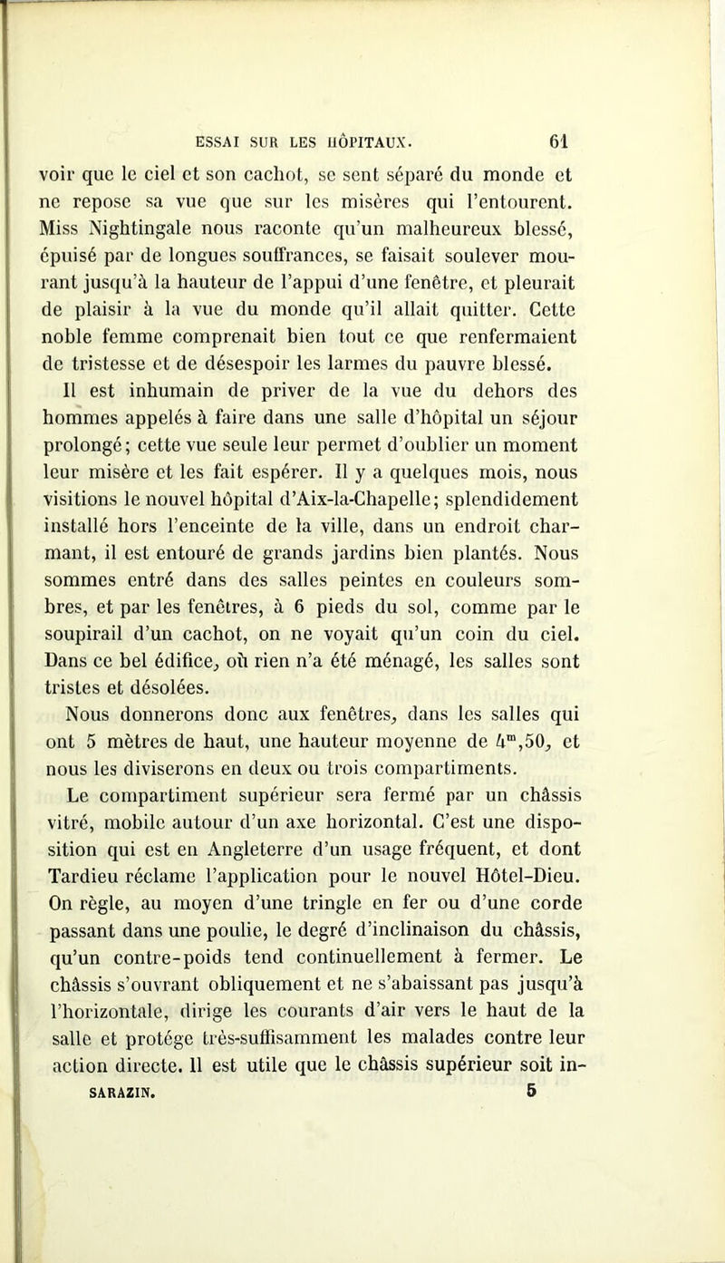 voir que le ciel et son cachot, sc sent séparé du monde et ne repose sa vue que sur les misères qui l’entourent. Miss Nightingale nous raconte qu’un malheureux blessé, épuisé par de longues souffrances, se faisait soulever mou- rant jusqu’à la hauteur de l’appui d’une fenêtre, et pleurait de plaisir à la vue du monde qu’il allait quitter. Cette noble femme comprenait bien tout ce que renfermaient de tristesse et de désespoir les larmes du pauvre blessé. Il est inhumain de priver de la vue du dehors des hommes appelés à faire dans une salle d’hôpital un séjour prolongé; cette vue seule leur permet d’oublier un moment leur misère et les fait espérer. Il y a quelques mois, nous visitions le nouvel hôpital d’Aix-la-Chapelle; splendidement installé hors l’enceinte de la ville, dans un endroit char- mant, il est entouré de grands jardins bien plantés. Nous sommes entré dans des salles peintes en couleurs som- bres, et par les fenêtres, à 6 pieds du sol, comme par le soupirail d’un cachot, on ne voyait qu’un coin du ciel. Dans ce bel édifice, où rien n’a été ménagé, les salles sont tristes et désolées. Nous donnerons donc aux fenêtres, dans les salles qui ont 5 mètres de haut, une hauteur moyenne de à“,50, et i nous les diviserons en deux ou trois compartiments. ILe compartiment supérieur sera fermé par un châssis vitré, mobile autour d’un axe horizontal. C’est une dispo- sition qui est en Angleterre d’un usage fréquent, et dont Tardieu réclame l’application pour le nouvel Hôtel-Dieu. On règle, au moyen d’une tringle en fer ou d’une corde I passant dans une poulie, le degré d’inclinaison du châssis, qu’un contre-poids tend continuellement à fermer. Le châssis s’ouvrant obliquement et ne s’abaissant pas jusqu’à l’horizontale, dirige les courants d’air vers le haut de la salle et protège très-suffisamment les malades contre leur action directe. 11 est utile que le châssis supérieur soit in- 5 SARAZIN.