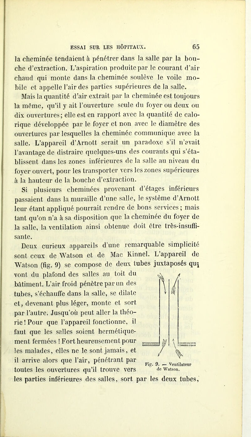 la cheminée tendaient à pénétrer dans la salle par la bou- che d’extraction. L’aspiration produite par le courant d’air chaud qui monte dans la cheminée soulève le voile mo- bile et appelle l’air des parties supérieures de la salle. Mais la quantité d’air extrait par la cheminée est toujours la même, qu’il y ait l’ouverture seule du foyer ou deux ou dix ouvertures; elle est en rapport avec la quantité de calo- rique développée par le foyer et non avec le diamètre des ouvertures par lesquelles la cheminée communique avec la salle. L’appareil d’Arnott serait un paradoxe s’il n’avait l’avantage de distraire quelques-uns des courants qui s’éta- blissent dans les zones inférieures de la salle au niveau du foyer ouvert, pour les transporter vers les zones supérieures à la hauteur de la bouche d’extraction. Si plusieurs cheminées provenant d’étages inférieurs passaient dans la muraille d’une salle, le système d’Arnott leur étant appliqué pourrait rendre de bons services ; mais tant qu’on n’a à sa disposition que la cheminée du foyer de la salle, la ventilation ainsi obtenue doit être très-insuffi- sante. Deux curieux appareils d’une remarquable simplicité sont ceux de Watson et de Mac Kinnel. L’appareil de Watson (fig. 9) se compose de deux tubes juxtaposés quj vont du plafond des salles au toit du bâtiment. L’air froid pénètre par un des tubes, s’échauffe dans la salle, se dilate et, devenant plus léger, monte et sort par l’autre. Jusqu’où peut aller la théo- rie ! Pour que l’appareil fonctionne, il faut que les salles soient hermétique- ment fermées ! Fort heureusement pour ^ les malades, elles ne le sont jamais, et il arrive alors que l’air, pénétrant par , „ ^ ^ Fig. 9. — Ventilateur toutes les ouvertures qu’il trouve vers dewatson. les parties inférieures des salles, sort par les deux tubes,