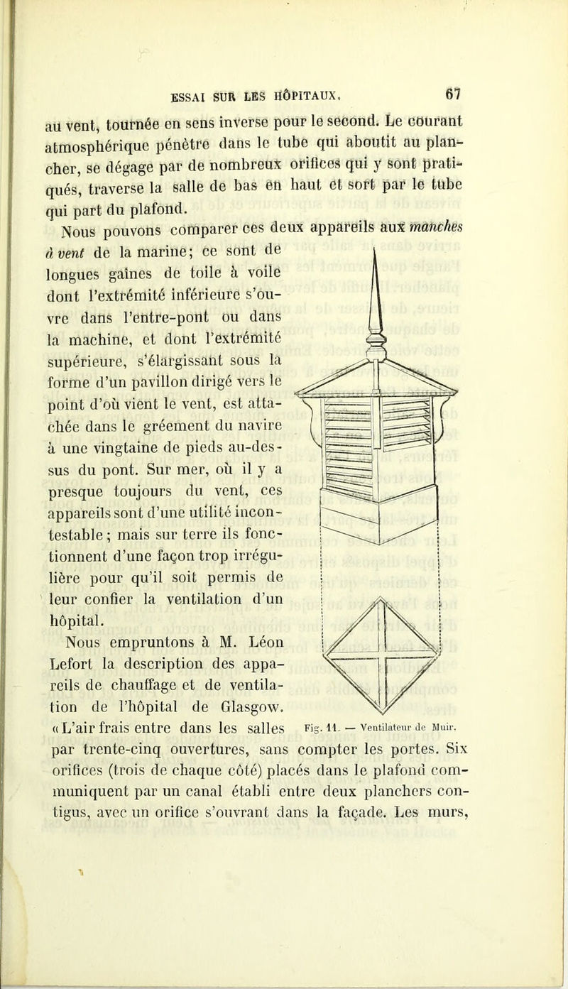 au vent, touPnée en sens inverse pour le second. Le courant atmosphérique pénétré dans le tube qui aboutit au plan- cher, se dégage par de nombreux orifices qui y sont prati- qués, traverse la salle de bas en haut et sort par le tube qui part du plafond. Nous pouvons comparer ces deux appareils auX manches à vent de la marine ; ce sont de longues gaines de toile à voile dont l’extrémité inférieure s’ou- vre dans l’entre-pont ou dans la machine, et dont l’extrémité supérieure, s’élargissant sous la forme d’un pavillon dirigé vers le point d’où vient le vent, est atta- chée dans le gréement du navire à une vingtaine de pieds au-des- sus du pont. Sur mer, où il y a presque toujours du vent, ces appareils sont d’une utilité incon- testable ; mais sur terre ils fonc- tionnent d’une façon trop irrégu- lière pour qu’il soit permis de leur confier la ventilation d’un hôpital. Nous empruntons à M. Léon Lefort la description des appa- reils de chauffage et de ventila- tion de l’hôpital de Glasgow. «L’air frais entre dans les salles Fig. ii. — ventilateur de Muir. par trente-cinq ouvertures, sans compter les portes. Six orifices (trois de chaque côté) placés dans le plafond com- muniquent par un canal établi entre deux planchers con- tigus, avec un orifice s’ouvrant dans la façade. Les murs,