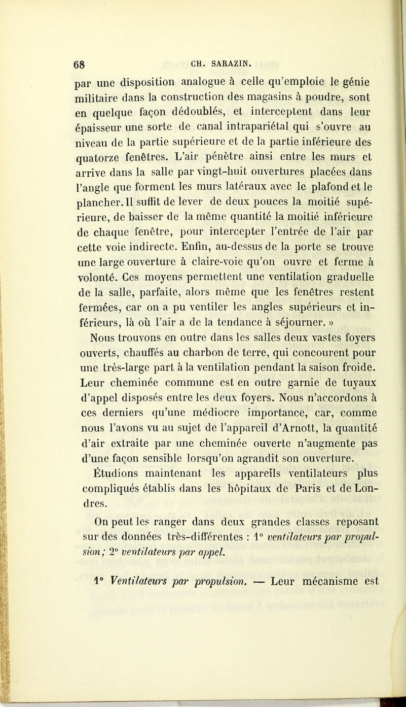 par une disposition analogue à celle qu’emploie le génie militaire dans la construction des magasins à poudre, sont en quelque façon dédoublés, et interceptent dans leur épaisseur une sorte de canal intrapariétal qui s’ouvre au niveau de la partie supérieure et de la partie inférieure des quatorze fenêtres. L’air pénètre ainsi entre les murs et arrive dans la salle par vingt-huit ouvertures placées dans l’angle que forment les murs latéraux avec le plafond et le plancher. 11 suffit de lever de deux pouces la moitié supé- rieure, de baisser de la même quantité la moitié inférieure de chaque fenêtre, pour intercepter l’entrée de l’air par cette voie indirecte. Enfin, au-dessus de la porte se trouve une large oviverture à claire-voie qu’on ouvre et ferme à volonté. Ces moyens permettent une ventilation graduelle de la salle, parfaite, alors même que les fenêtres restent fermées, car on a pu ventiler les angles supérieurs et in- férieurs, là où l’air a de la tendance à séjourner. » Nous trouvons en outre dans les salles deux vastes foyers ouverts, chauffés au charbon de terre, qui concourent pour une très-large part à la ventilation pendant la saison froide. Leur cheminée commune est en outre garnie de tuyaux d’appel disposés entre les deux foyers. Nous n’accordons à ces derniers qu’une médiocre importance, car, comme nous l’avons vu au sujet de l’appareil d’Arnott, la quantité d’air extraite par une cheminée ouverte n’augmente pas d’une façon sensible lorsqu’on agrandit son ouverture. Étudions maintenant les appareils ventilateurs plus compliqués établis dans les hôpitaux de Paris et de Lon- dres. On peut les ranger dans deux grandes classes reposant sur des données très-différentes : 1“ ventilateurs par propul- sion; 2“ ventilateurs par appel. 1® Ventilateurs par propulsion, — Leur mécanisme est