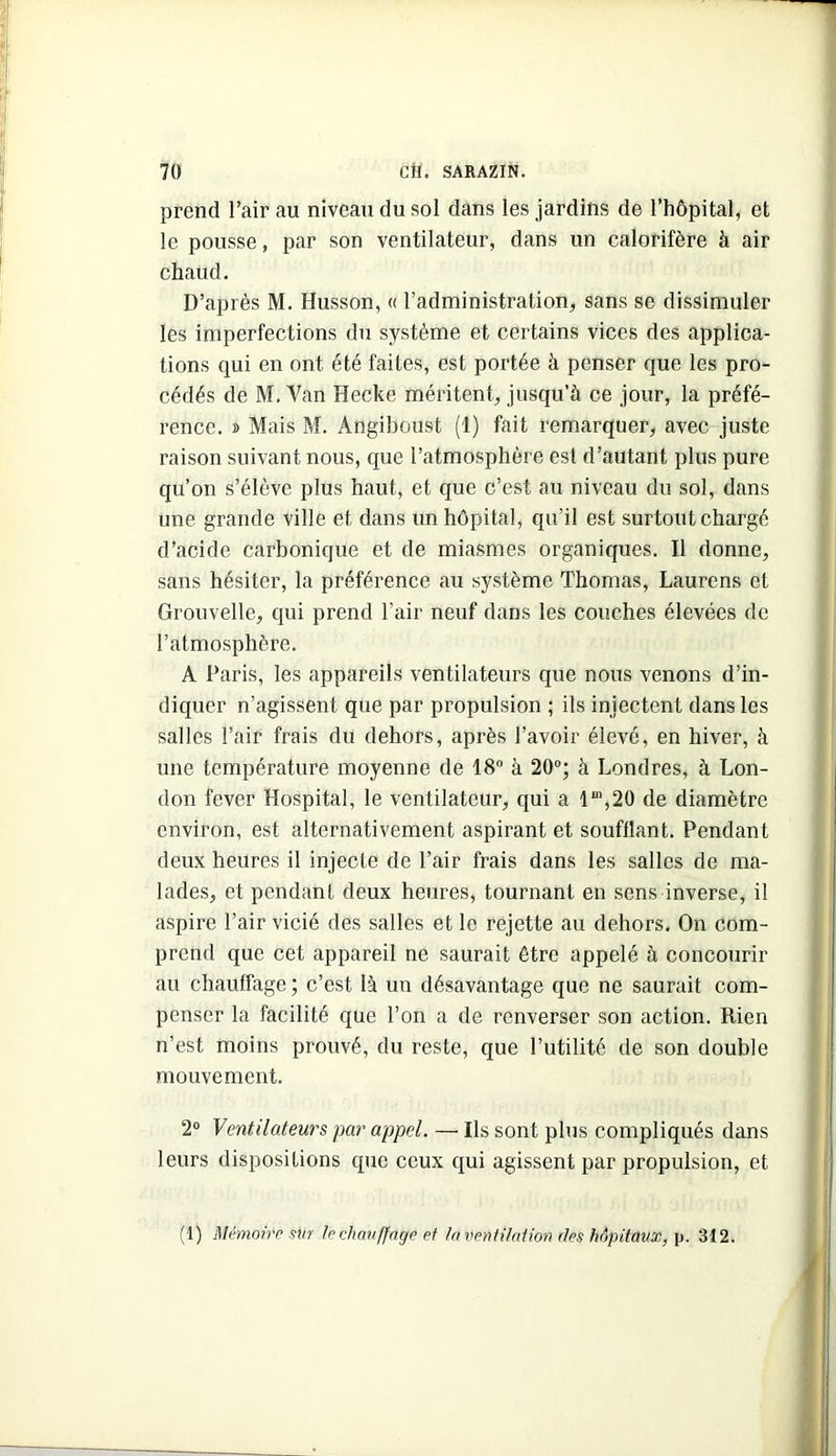 prend l’air au niveau du sol dans les jardins de l’hôpital, et le pousse, par son ventilateur, dans un calorifère à air chaud. D’après M. Husson, « l’administration, sans se dissimuler les imperfections du système et certains vices des applica- tions qui en ont été faites, est portée à penser que les pro- cédés de M, Van Hecke méritent, jusqu’à ce jour, la préfé- rence. » Mais M. Angiboust (1) fait remarquer, avec juste raison suivant nous, que l’atmosphère est d’autant plus pure qu’on s’élève plus haut, et que c’est au niveau du sol, dans une grande ville et dans un hôpital, qu’il est surtout chargé d’acide carbonique et de miasmes organiques. Il donne, sans hésiter, la préférence au système Thomas, Laurens et Grouvelle, qui prend l’air neuf dans les couches élevées de l’atmosphère. A Paris, les appareils ventilateurs que nous venons d’in- diquer n’agissent que par propulsion ; ils injectent dans les salles l’air frais du dehors, après l’avoir élevé, en hiver, à une température moyenne de 18“ à 20“; à Londres, à Lon- don fever Hospital, le ventilateur, qui a 1“,20 de diamètre environ, est alternativement aspirant et soufflant. Pendant deux heures il injecte de l’air frais dans les salles de ma- lades, et pendant deux heures, tournant en sens inverse, il aspire l’air vicié des salles et le rejette au dehors. On com- prend que cet appareil ne saurait être appelé à concourir au chauffage ; c’est là un désavantage que ne saurait com- penser la facilité que l’on a de renverser son action. Rien n’est moins prouvé, du reste, que l’utilité de son double mouvement. 2“ Ventilateurs par appel. — Ils sont plus compliqués dans leurs dispositions que ceux qui agissent par propulsion, et (1) Mémoire sur lechmiffngp ef la ventilation des hôpitaux, \). 312.