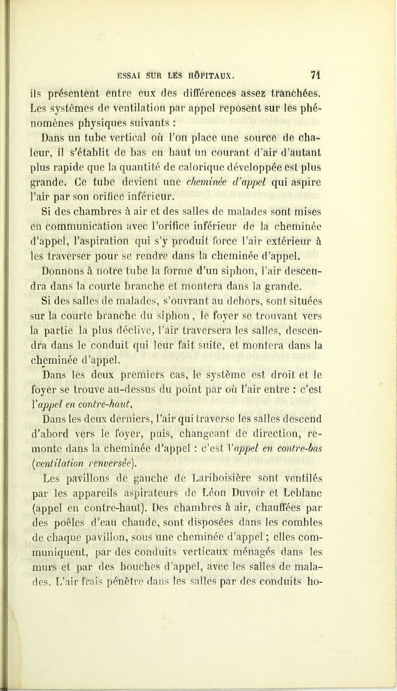 ils présentent entre eux des différences assez tranchées. Les systèmes de ventilation par appel Reposent sur les phé- nomènes physiques suivants : Dans un tube vertical où l’on place une source de cha- leur, il s’établit de bas en haut un courant d’air d’autant plus rapide que la quantité de calorique développée est plus grande. Ce tube devient une cheminée d’appel qui aspire l’air par son orifice inférieur. Si des chambres à air et des salles de malades sont mises en communication avec l’orifice inférieur de la cheminée d’appel, l’aspiration qui s’y produit force l’air extérieur à les traverser pour se rendre dans la cheminée d’appel. Donnons à notre tube la forme d’un siphon, l’air descen- dra dans la courte branche et montera dans la grande. Si des salles de malades, s’ouvrant au dehors, sont situées sur la courte branche du siphon, le foyer se trouvant vers la partie la plus déclive, l’air traversera les salles, descen- dra dans le conduit qui leur fait suite, et montera dans la cheminée d’appel. Dans les deux premiers cas, le système est droit et le foyer se trouve au-dessus du point par où l’air entre : c’est Vappel en contre-haut. Dans les deux derniers, l’air qui traverse les salles descend d’abord vers le foyer, puis, changeant de direction, re- monte dans la cheminée d’appel : c’est Vappel en contre-bas [ventilation renversée). Les pavillons de gauche de Lariboisière sont ventilés par les appareils aspirateurs de Léon Duvoir et Leblanc (appel en contre-haut). Des chambres à air, chauffées par des poêles d’eau chaude, sont disposées dans les combles de chaque pavillon, sous une cheminée d’appel ; elles com- muniquent, par des conduits verticaux ménagés dans les murs et par des bouches d’appel, avec les salles de mala- des. L’air frais pénètre dans les salles par des conduits ho-