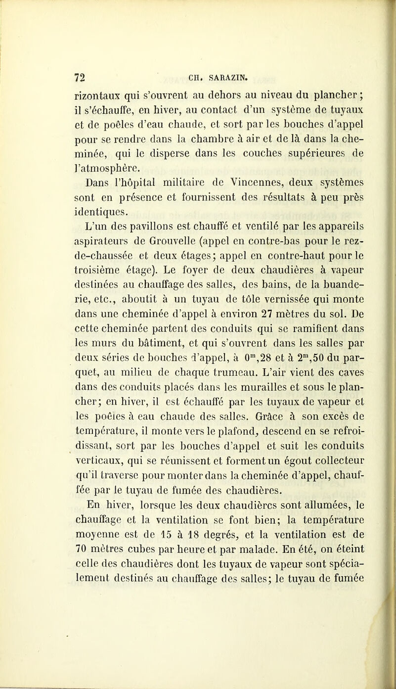 rizontaux qui s’ouvrent au dehors au niveau du plancher ; il s’échauffe, en hiver, au contact d’un système de tuyaux et de poêles d’eau chaude, et sort par les bouches d’appel pour se rendre dans la chambre à air et de là dans la che- minée, qui le disperse dans les couches supérieures de l’atmosphère. Dans l’hôpital militaire de Vincennes, deux systèmes sont en présence et fournissent des résultats à peu près identiques. L’un des pavillons est chauffé et ventilé par les appareils aspirateurs de Grouvelle (appel en contre-bas pour le rez- de-chaussée et deux étages; appel en contre-haut pour le troisième étage). Le foyer de deux chaudières à vapeur destinées au chauffage des salles, des bains, de la buande- rie, etc., aboutit à un tuyau de tôle vernissée qui monte dans une cheminée d’appel à environ 27 mètres du sol. De cette cheminée partent des conduits qui se ramifient dans les murs du bâtiment, et qui s’ouvrent dans les salles par deux séries de bouches d’appel, à 0™,28 et à 2“,50 du par- quet, au milieu de chaque trumeau. L’air vient des caves dans des conduits placés dans les murailles et sous le plan- cher; en hiver, il est échauffé par les tuyaux de vapeur et les poêles à eau chaude des salles. Grâce à son excès de température, il monte vers le plafond, descend en se refroi- dissant, sort par les bouches d’appel et suit les conduits verticaux, qui se réunissent et forment un égout collecteur qu’il traverse pour monter dans la cheminée d’appel, chauf- fée par le tuyau de fumée des chaudières. En hiver, lorsque les deux chaudières sont allumées, le chauffage et la ventilation se font bien; la température moyenne est de 15 à 18 degrés, et la ventilation est de 70 mètres cubes par heure et par malade. En été, on éteint celle des chaudières dont les tuyaux de vapeur sont spécia- lement destinés au chauffage des salles; le tuyau de fumée