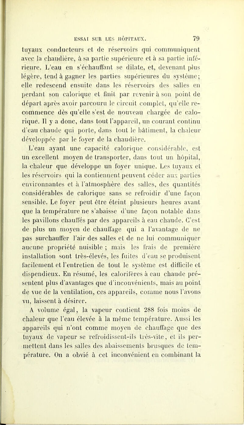 tuyaux conducteurs et de réservoirs qui communiquent avec la chaudière, à sa partie supérieure et à sa partie infé- rieure. L’eau en s’échaudant se dilate, et, devenant plus légère, tend à gagner les parties supérieures du système; elle redescend ensuite dans les réservoirs des salles en perdant son calorique et finit par revenir à son point de départ après avoir parcouru le circuit complet, qu’elle re- commence dès qu’elle s’est de nouveau chargée de calo- rique. Il y a donc, dans tout l’appareil, un courant continu d'eau chaude qui porte, dans tout le bâtiment, la chaleur développée par le foyer de la chaudière. L’eau ayant une capacité calorique considérable, est un excellent moyen de transporter, dans tout un hôpital, la chaleur que développe un foyer unique. Les tuyaux et les réservoirs qui la contiennent peuvent céder aux parties environnantes et à l’atmosphère des salles, des quantités considérables de calorique sans se refroidir d’une façon sensible. Le foyer peut être éteint plusieurs heures avant que la température ne s’abaisse d’une façon notable dans les pavillons chaufiés par des appareils à eau chaude. C’est de plus un moyen de chaulfage qui a l’avantage de ne pas surchauffer l’air des salles et de ne lui communiquer aucune propriété nuisible ; mais les frais de première installation sont très-élevés, les fuites d’eau se produisent facilement et l’entretien de tout le système est difficile et dispendieux. En résumé, les calorifères à eau chaude pré- sentent plus d’avantages que d’inconvénients, mais au point de vue de la ventilation, ces appareils, comme nous l’avons vu, laissent à désirer. A volume égal, la vapeur contient 288 fois moins de chaleur que l’eau élevée à la même température. Aussi les appareils qui n’ont comme moyen de chauffage que des tuyaux de vapeur se refroidissent-ils très-vite, et iis per- mettent dans les salles des abaissements brusques de tem- pérature. On a obvié à cet inconvénient en combinant la