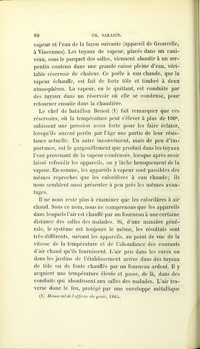 vapeur et l’eau de la façon suivante (appareil de Grouvelle, à Vincennes). Les tuyaux de vapeur, placés dans un cani- veau, sous le parquet des salles, viennent aboutir à un ser- pentin contenu dans une grande caisse pleine d’eau, véri- table réservoir de chaleur. Ce poêle à eau chaude, que la vapeur échauffe, est fait de forte tôle et timbré à deux atmosphères. La vapeur, en le quittant, est conduite par des tuyaux dans un réservoir où elle se condense, pour retourner ensuite dans la chaudière. Le chef de bataillon Benoît (1) fait remarquer que ces réservoirs, où la température peut s’élever à plus de 100“, subissent une pression assez forte pour les faire éclater, lorsqu’ils auront perdu par l’âge une partie de leur résis- tance actuelle. Un autre inconvénient, mais de peu d’im- portance, est le gargouillement que produit dans les tuyaux l’eau provenant de la vapeur condensée, lorsque après avoir laissé refroidir les appareils, on y lâche brusquement de la vapeur. En somme, les appareils à vapeur sont passibles des mêmes reproches que les calorifères à eau chaude; ils nous semblent aussi présenter à peu près les mômes avan- tages. Il ne nous reste plus à examiner que les calorifères à air chaud. Sous ce nom, nous ne comprenons que les appareils dans lesquels l’air est chauffé par un fourneau à une certaine distance des salles des malades. Si, d’une manière géné- rale, le système est toujours le même, les résultats sont très-différents, suivant les appareils, au point de vue de la vitesse de la température et de l’abondance des courants d’air chaud qu’ils fournissent. L’air pris dans les caves ou dans les jardins de l’établissement arrive dans des tuyaux de tôle ou de fonte chauffés par un fourneau ardent. Il y acquiert une température élevée et jîasse, de là, dans des conduits qui aboutissent aux salles des malades. L’air tra- verse donc le feu, protégé par une enveloppe métallique (1) Méraofüilde rofficier du rjinie, 18G5,