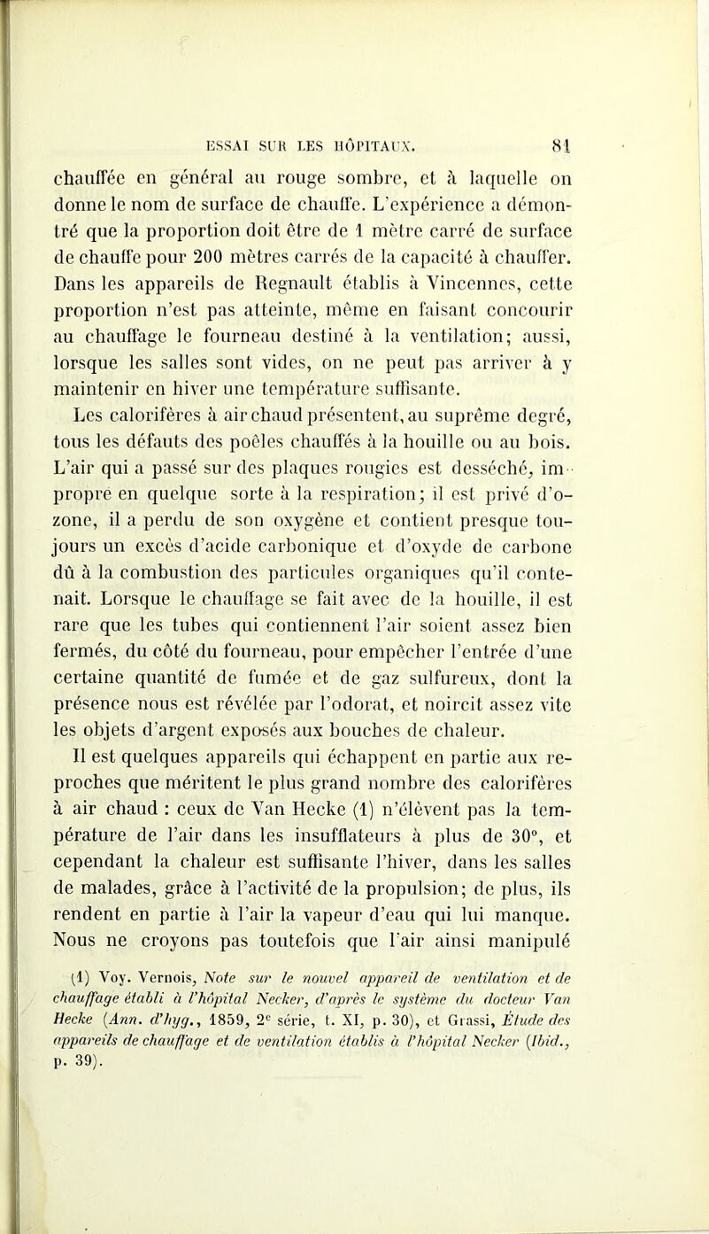 chauffée en général au rouge sombre, et à laquelle on donne le nom de surfaee de chaufle. L’expérience a démon- tré que la proportion doit être de 1 mètre carré de surface de chauffe pour 200 mètres carrés de la capacité à chauffer. Dans les appareils de Régnault établis à Vincennes, cette proportion n’est pas atteinte, môme en faisant concourir au chauffage le fourneau destiné à la ventilation; aussi, lorsque les salles sont vides, on ne peut pas arriver à y maintenir en hiver une température suffisante. Les calorifères à air chaud présentent, au suprême degré, tous les défauts des poêles chauffés à la houille ou au bois. L’air qui a passé sur des plaques rougies est desséché, im propre en quelque sorte à la respiration; il est privé d’o- zone, il a perdu de son oxygène et contient presque tou- jours un excès d’acide carbonique et d’oxyde de carbone dû à la combustion des particules organiques qu’il conte- nait. Lorsque le chauffage se fait avec de la houille, il est rare que les tubes qui contiennent l’air soient assez bien fermés, du côté du fourneau, pour empêcher l’entrée d’une certaine quantité de fumée et de gaz sulfureux, dont la présence nous est révélée par l’odorat, et noircit assez vite les objets d’argent exposés aux bouches de chaleur. Il est quelques appareils qui échappent en partie aux re- proches que méritent le plus grand nombre des calorifères à air chaud : ceux de Van Hecke (1) n’élèvent pas la tem- pérature de l’air dans les insufflateurs à plus de 30”, et cependant la chaleur est suffisante l’hiver, dans les salles de malades, grâce à l’activité de la propulsion; de plus, ils rendent en partie à l’air la vapeur d’eau qui lui manque. Nous ne croyons pas toutefois que l’air ainsi manipulé (^1) Voy. Vernois, Note sur le nouvel appareil de ventilation et de chauffage établi à l’hôpital Necker, d’après le système du docteur Van Hecke [Ann, d’hyg,, 1859, 2'^ série, t. XI, p. 30), et Giassi, Étude des appareils de chauffage et de ventilation établis à l'hôpital Necker [Ibid., p. 39).