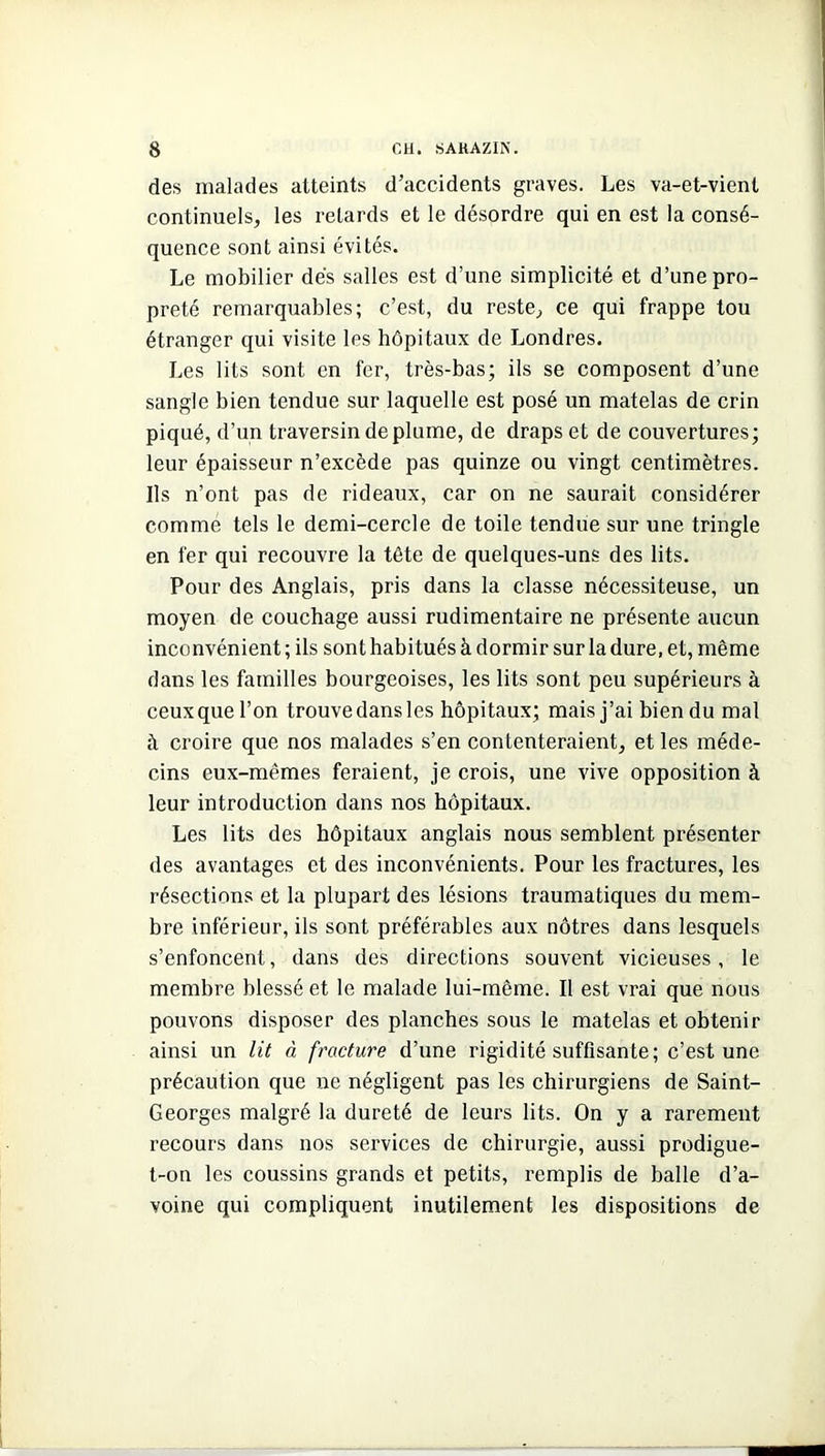 des malades atteints d’accidents graves. Les va-et-vient continuels, les retards et le désordre qui en est la consé- quence sont ainsi évités. Le mobilier dés salles est d’une simplicité et d’une pro- preté remarquables; c’est, du reste., ce qui frappe tou étranger qui visite les hôpitaux de Londres. Les lits sont en fer, très-bas; ils se composent d’une sangle bien tendue sur laquelle est posé un matelas de crin piqué, d’un traversin déplumé, de draps et de couvertures; leur épaisseur n’excède pas quinze ou vingt centimètres. Ils n’ont pas de rideaux, car on ne saurait considérer comme tels le demi-cercle de toile tendue sur une tringle en fer qui recouvre la tête de quelques-uns des lits. Pour des Anglais, pris dans la classe nécessiteuse, un moyen de couchage aussi rudimentaire ne présente aucun inconvénient ; ils sont habitués à dormir sur la dure, et, même dans les familles bourgeoises, les lits sont peu supérieurs à ceuxquel’on trouvedansles hôpitaux; mais j’ai bien du mal à croire que nos malades s’en contenteraient, et les méde- cins eux-mêmes feraient, je crois, une vive opposition à leur introduction dans nos hôpitaux. Les lits des hôpitaux anglais nous semblent présenter des avantages et des inconvénients. Pour les fractures, les résections et la plupart des lésions traumatiques du mem- bre inférieur, ils sont préférables aux nôtres dans lesquels s’enfoncent, dans des directions souvent vicieuses, le membre blessé et le malade lui-même. Il est vrai que nous pouvons disposer des planches sous le matelas et obtenir ainsi un lit à fracture d’une rigidité suffisante; c’est une précaution que ne négligent pas les chirurgiens de Saint- Georges malgré la dureté de leurs lits. On y a rarement recours dans nos services de chirurgie, aussi prodigue- t-on les coussins grands et petits, remplis de balle d’a- voine qui compliquent inutilement les dispositions de