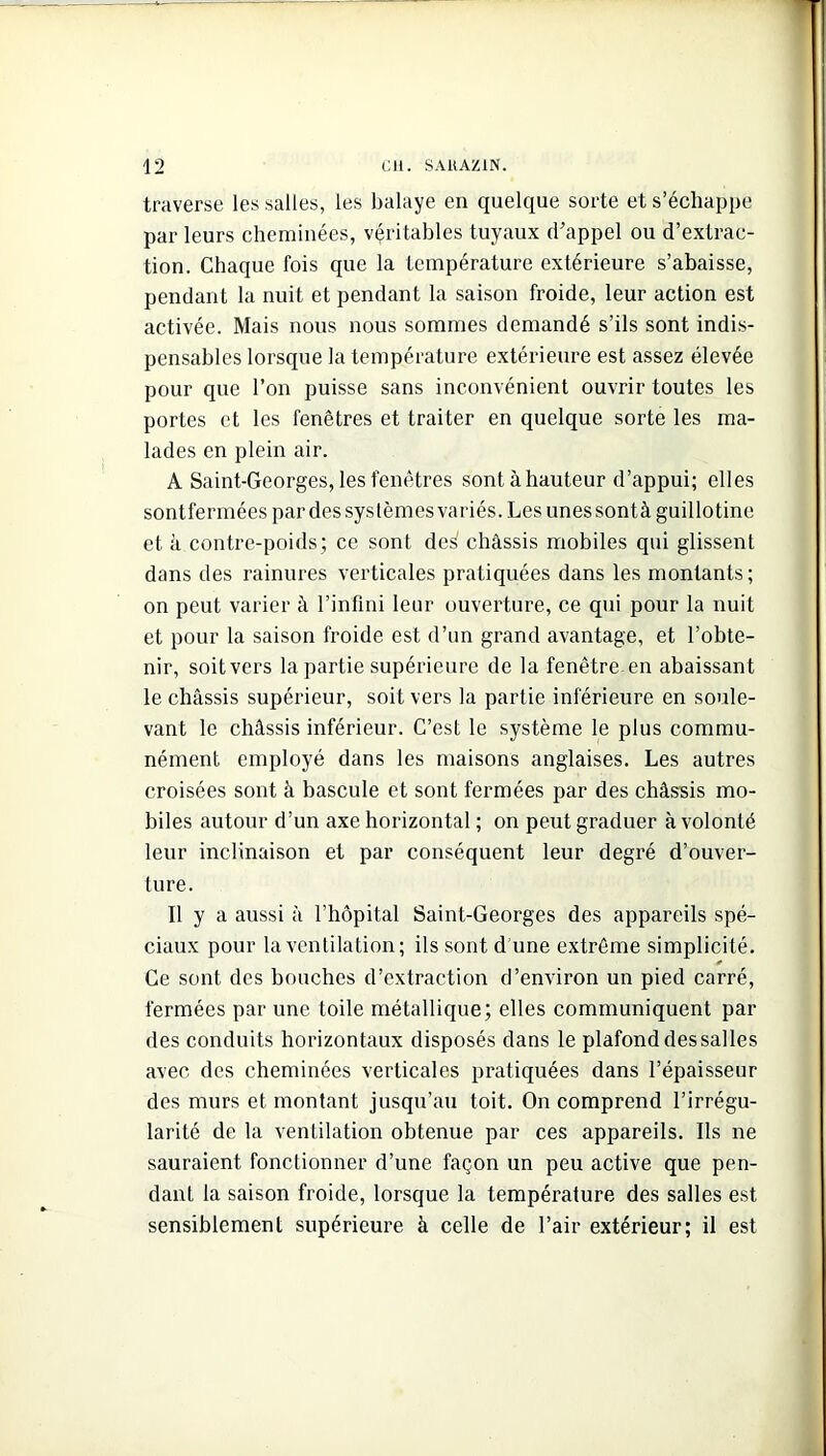 traverse les salles, les balaye en quelque sorte et s’échappe par leurs cheminées, véritables tuyaux d’appel ou d’extrac- tion. Chaque fois que la température extérieure s’abaisse, pendant la nuit et pendant la saison froide, leur action est activée. Mais nous nous sommes demandé s’ils sont indis- pensables lorsque la température extérieure est assez élevée pour que l’on puisse sans inconvénient ouvrir toutes les portes et les fenêtres et traiter en quelque sorte les ma- lades en plein air. A Saint-Georges, les fenêtres sont à hauteur d’appui; elles sontfermées par des systèmes variés. Les unes sont à guillotine et à contre-poids; ce sont des châssis mobiles qui glissent dans des rainures verticales pratiquées dans les montants; on peut varier à l’infini leur ouverture, ce qui pour la nuit et pour la saison froide est d’un grand avantage, et l’obte- nir, soit vers la partie supérieure de la fenêtre en abaissant le châssis supérieur, soit vers la partie inférieure en soule- vant le châssis inférieur. C’est le système le plus commu- nément employé dans les maisons anglaises. Les autres croisées sont à bascule et sont fermées par des châssis mo- biles autour d’un axe horizontal ; on peut graduer à volonté leur inclinaison et par conséquent leur degré d’ouver- ture. Il y a aussi à l’hôpital Saint-Georges des appareils spé- ciaux pour la ventilation; ils sont d une extrême simplicité. Ce sont des bouches d’extraction d’environ un pied carré, fermées par une toile métallique; elles communiquent par des conduits horizontaux disposés dans le plafond des salles avec des cheminées verticales pratiquées dans l’épaisseur des murs et montant jusqu’au toit. On comprend l’irrégu- larité de la ventilation obtenue par ces appareils. Ils ne sauraient fonctionner d’une façon un peu active que pen- dant la saison froide, lorsque la température des salles est sensiblement supérieure à celle de l’air extérieur; il est