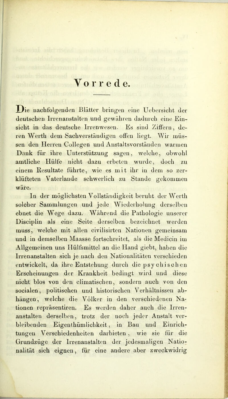 Y o r r e d e. Die nachfolgenden Blätter bringen eine Uebersicht der deutschen Irrenanstalten und gewähren dadurch eine Ein- sicht in das deutsche Irrenwesen. Es sind Zifiern, de- ren Werth dem Sachverständigen ofleii liegt. Wir müs- sen den Herren Collegen und Anstaltsvorständen warmen Dank für ihre Unterstützung sagen, welche, obwohl amtliche Hülfe nicht dazu erbeten wurde, doch zu einem Resultate führte, wie es mit ihr in dem so zer- klüfteten Vaterlande schwerlich zu Stande gekommen wäre. In der möglichsten Vollständigkeit beruht der Werth solcher Sammlungen und jede Wiederholung derselben ebnet die Wege dazu. Während die Pathologie unserer Disciplin als eine Seite derselben bezeichnet werden muss, welche mit allen civilisirten Nationen gemeinsam und in demselben Maasse fortschreitet, als die Medicin im Allgemeinen uns Hülfsmittel an die Hand giebt, haben die Irrenanstalten sich je nach den Nationalitäten verschieden entwickelt, da ihre Entstehung durch die psychischen Erscheinungen der Krankheit bedingt wird und diese nicht blos von den climatischen, sondern auch von den socialen, politischen und historischen Verhältnissen ab- häugen, welche die Völker in den verschiedenen Na- tionen repräsentiren. Es werden daher auch die Irren- anstalten derselben, trotz der noch jeder Anstalt ver- bleibenden Eigenthümlichkeit, in Bau und Einrich- tungen Verschiedenheiten darbieten , wie sie für die Grundzüge der Irrenanstalten der jedesmaligen Natio- nalität sich eignen, für eine andere aber zweckwidrig
