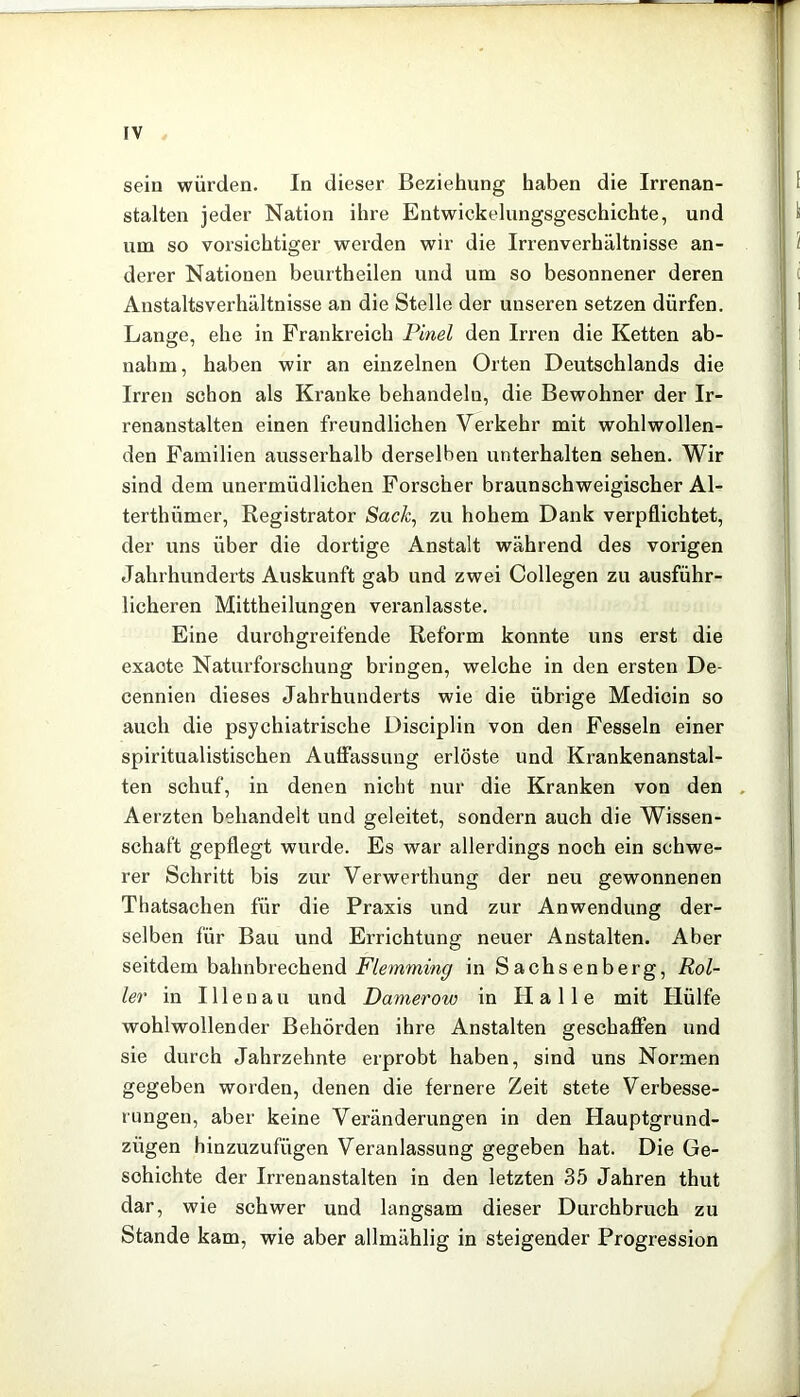 sein würden. In dieser Beziehung haben die Irrenan- stalten jeder Nation ihre Entwickelungsgeschichte, und um so vorsichtiger werden wir die Irrenverhältnisse an- derer Nationen beurtheilen und um so besonnener deren Anstaltsverhältnisse an die Stelle der unseren setzen dürfen. Lange, ehe in Frankreich Pinel den Irren die Ketten ab- nahm, haben wir an einzelnen Orten Deutschlands die Irren schon als Kranke behandeln, die Bewohner der Ir- renanstalten einen freundlichen Verkehr mit wohlwollen- den Familien ausserhalb derselben unterhalten sehen. Wir sind dem unermüdlichen Forscher braunschweigischer Al- terthümer, Registrator Sack^ zu hohem Dank verpflichtet, der uns über die dortige Anstalt während des vorigen Jahrhunderts Auskunft gab und zwei Collegen zu ausführ- licheren Mittheilungen veranlasste. Eine durchgreifende Reform konnte uns erst die exaote Natui’forschung bringen, welche in den ersten De- cennien dieses Jahrhunderts wie die übrige Medicin so auch die psychiatrische Disciplin von den Fesseln einer spiritualistischen Auffassung erlöste und Krankenanstal- ten schuf, in denen nicht nur die Kranken von den . Aerzten behandelt und geleitet, sondern auch die Wissen- schaft gepflegt wurde. Es war allerdings noch ein schwe- rer Schritt bis zur Verwerthung der neu gewonnenen Thatsachen für die Praxis und zur Anwendung der- selben für Bau und Errichtung neuer Anstalten. Aber seitdem bahnbrechend in Sachsenberg, Rol- ler in Illenau und Damerow in Halle mit Hülfe wohlwollender Behörden ihre Anstalten geschaffen und sie durch Jahrzehnte erprobt haben, sind uns Normen gegeben worden, denen die fernere Zeit stete Verbesse- rungen, aber keine Veränderungen in den Hauptgrund- zügen hinzuzufügen Veranlassung gegeben hat. Die Ge- schichte der Irrenanstalten in den letzten 35 Jahren thut dar, wie schwer und langsam dieser Durchbruch zu Stande kam, wie aber allmählig in steigender Progression