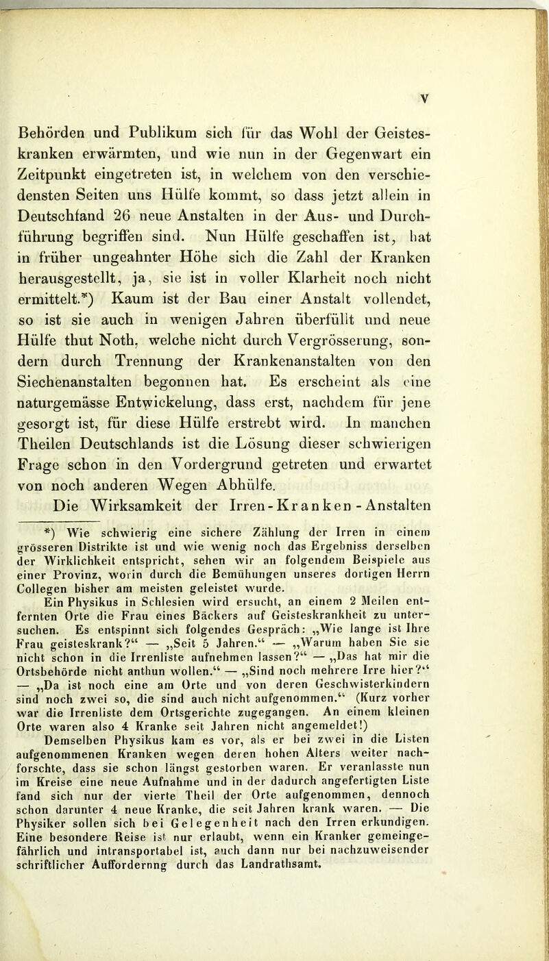 Behörden und Publikum sich l'ür das Wohl der Geistes- kranken erwärmten, und wie nun in der Gegenwart ein Zeitpunkt eingetreten ist, in welchem von den verschie- densten Seiten uns Hülfe kommt, so dass jetzt allein in Deutschland 26 neue Anstalten in der Aus- und Durch- führung begriffen sind. Nun Hülfe geschaffen ist, hat in früher ungeahnter Höhe sich die Zahl der Kranken herausgestellt, ja, sie ist in voller Klarheit noch nicht ermittelt.*) Kaum ist der Bau einer Anstalt vollendet, so ist sie auch in wenigen Jahren überfüllt und neue Hülfe thut Noth; welche nicht durch Vergrösserung, son- dern durch Trennung der Krankenanstalten von den Siechenanstalten begonnen hat. Es erscheint als eine naturgemässe Entwickelung, dass erst, nachdem für jene gesorgt ist, für diese Hülfe erstrebt wird, ln manchen Theilen Deutschlands ist die Lösung dieser schwierigen Frage schon in den Vordergrund getreten und erwartet von noch anderen Wegen Abhülfe. Die Wirksamkeit der Irren-Kr anken - Anstalten *) Wie schwierig eine sichere Zählung der Irren in einem grösseren Distrikte ist und wie wenig noch das Ergehniss derselben der Wirklichkeit entspricht, sehen wir an folgendem Beispiele aus einer Provinz, worin durch die Bemühungen unseres dortigen Herrn Collegen bisher am meisten geleistet wurde. Ein Physikus in Schlesien wird ersucht, an einem 2 Meilen ent- fernten Orte die Frau eines Bäckers auf Geisteskrankheit zu unter- suchen. Es entspinnt sich folgendes Gespräch: „Wie lange ist Ihre Frau geisteskrank?“ — „Seit 5 Jahren.“ — „Warum haben Sie sie nicht schon in die Irrenliste aufnehmen lassen?“ — „Das hat mir die Ortsbehörde nicht anthun wollen.“ — „Sind noch mehrere Irre hier?“ — „Da ist noch eine am Orte und von deren Geschwisterkindern sind noch zwei so, die sind auch nicht aufgenommen.“ (Kurz vorher war die Irrenliste dem Ortsgerichte zugegangen. An einem kleinen Orte waren also 4 Kranke seit Jahren nicht angemeldet!) Demselben Physikus kam es vor, als er bei zwei in die Listen aufgenommenen Kranken wegen deren hohen Alters weiter nach- forschte, dass sie schon längst gestorben waren. Er veranlasste nun im Kreise eine neue Aufnahme und in der dadurch angefertigten Liste fand sich nur der vierte Theil der Orte aufgenommen, dennoch schon darunter 4 neue Kranke, die seit Jahren krank waren. — Die Physiker sollen sich bei Gelegenheit nach den Irren erkundigen. Eine besondere Reise ist nur erlaubt, wenn ein Kranker gemeinge- fährlich und intransportabel ist, auch dann nur bei nachzuweisender schriftlicher Auffordernng durch das Landratbsamt.
