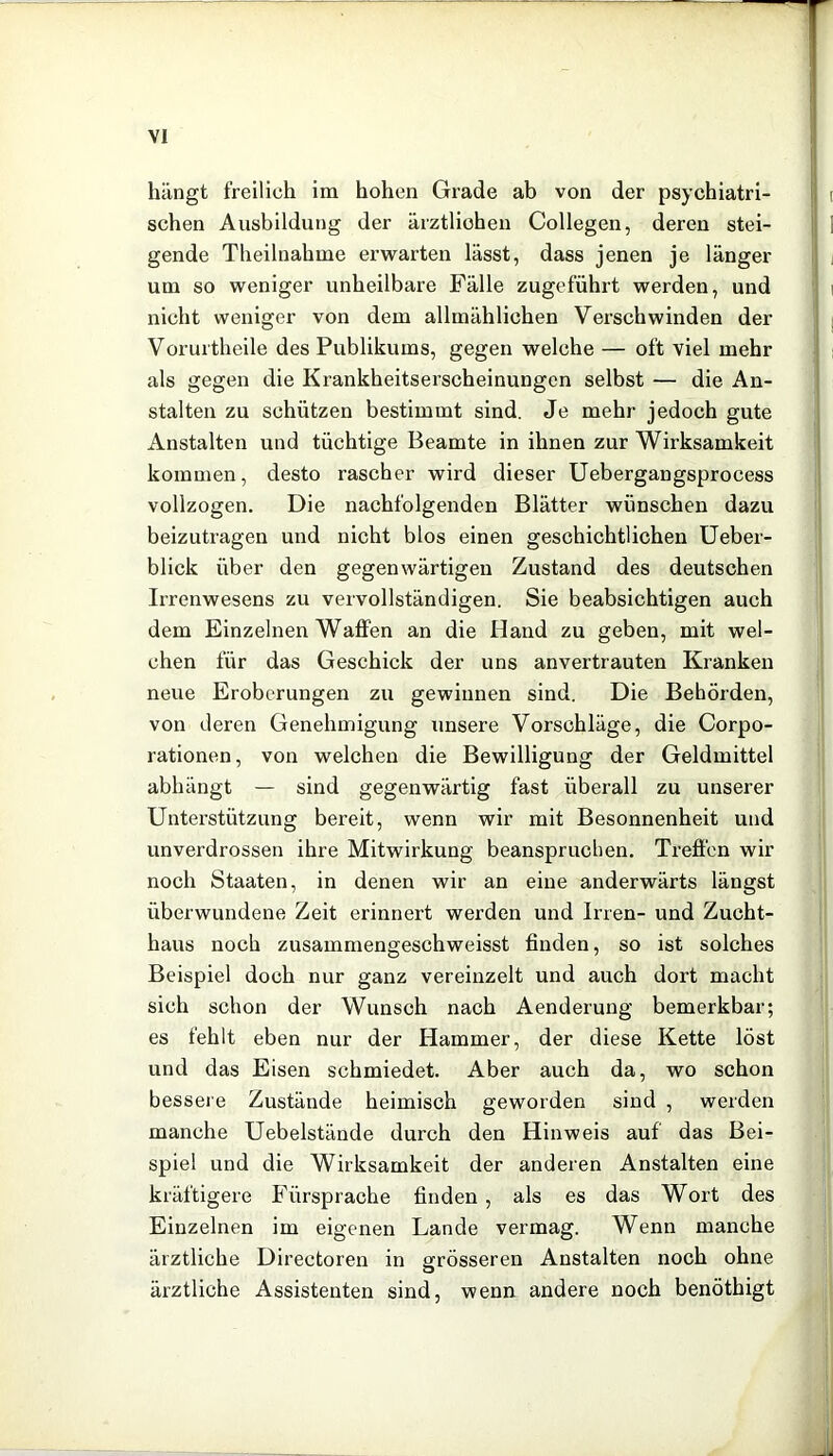 hängt freilich im hohen Grade ab von der psychiatri- schen Ausbildung der ärztlichen Collegen, deren stei- gende Theilnahme erwarten lässt, dass jenen je länger um so weniger unheilbare Fälle zugeführt werden, und nicht weniger von dem allmählichen Verschwinden der Vorurtheile des Publikums, gegen welche — oft viel mehr als gegen die Krankheitserscheinungen selbst — die An- stalten zu schützen bestimmt sind. Je mehr jedoch gute Anstalten und tüchtige Beamte in ihnen zur Wirksamkeit kommen, desto rascher wird dieser Uebergangsprocess vollzogen. Die nachfolgenden Blätter wünschen dazu beizutragen und nicht blos einen geschichtlichen üeber- blick über den gegenwärtigen Zustand des deutschen Irrenwesens zu vervollständigen. Sie beabsichtigen auch dem Einzelnen Waffen an die Hand zu geben, mit wel- chen für das Geschick der uns anvertrauten Kranken neue Eroberungen zu gewinnen sind. Die Behörden, von deren Genehmigung unsere Vorschläge, die Corpo- rationen, von welchen die Bewilligung der Geldmittel abhängt — sind gegenwärtig fast überall zu unserer Unterstützung bereit, wenn wir mit Besonnenheit und unverdrossen ihre Mitwirkung beanspruchen. Treffen wir noch Staaten, in denen wir an eine anderwärts längst überwundene Zeit erinnert werden und Irren- und Zucht- haus noch zusammengeschweisst finden, so ist solches Beispiel doch nur ganz vereinzelt und auch dort macht sich schon der Wunsch nach Aenderung bemerkbar; es fehlt eben nur der Hammer, der diese Kette löst und das Eisen schmiedet. Aber auch da, wo schon bessei e Zustände heimisch geworden sind , werden manche Uebelstände durch den Hinweis auf das Bei- spiel und die Wirksamkeit der anderen Anstalten eine kräftigere Fürsprache finden , als es das Wort des Einzelnen im eigenen Lande vermag. Wenn manche ärztliche Directoren in grösseren Anstalten noch ohne ärztliche Assistenten sind, wenn andere noch benöthigt
