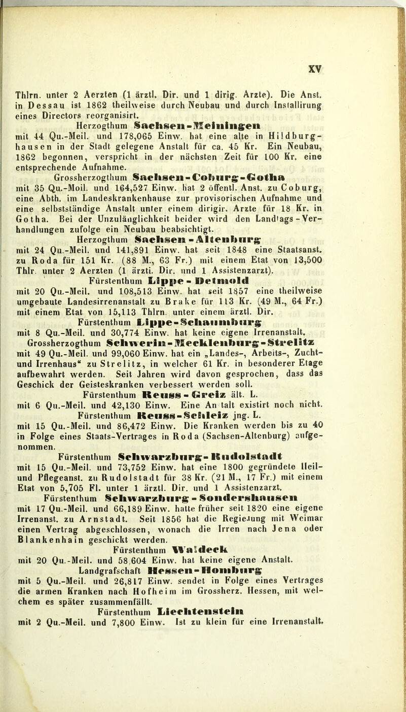 Thlrn. unter 2 Aerzten (1 ärztl. Dir. und 1 dirig. Arzte). Die Anst. in Dessau ist 1862 theiiweise durch Neubau und durch Inslallirung eines Directors reorganisirt. Herzogthum Sachsen•Nleiiiingeii mit 44 Qu.-Meil. und 178,065 Einw. hat eine al,te in Hildburg- hausen in der Stadt gelegene Anstalt für ca, 45 Kr. Ein Neuhau, 1862 begonnen, verspricht in der nächsten Zeit für 100 Kr, eine entsprechende Aufnahme. Grossherzogthum Sachsen-Cohiirg:-Gotha mit 35 Qu.-Moil. und 164,527 Einw. hat 2 öffentl. Anst. zu Coburg, eine Abth. im Landeskrankenhause zur provisorischen Aufnahme und eine selbstständige Anstalt unter einem dirigir. Arzte für 18 Kr. in Gotha. Bei der Unzulänglichkeit beider wird den Landtags - Ver- handlungen zufolge ein Neubau beabsichtigt. Herzogthum Sachsen - i&ltenhiirg; mit 24 Qu.-Meil. und 141,891 Einw. hat seit 1848 eine Staalsanst. zu Roda für 151 Kr. (88 M., 63 Fr.) mit einem Etat von 13,500 Thlr. unter 2 Aerzten (1 ärzti. Dir. und 1 Assistenzarzt). Fürstenthum Lipgte > UetiiKilcl mit 20 Qu.-Meil. und 108,513 Einw. hat seit 1857 eine theiiweise umgebaute Landesirrenanstalt zu Brake für 113 Kr. (49 M., 64 Fr.) mit einem Etat von 15,113 Thlrn. unter einem ärztl. Dir. Fürstenthum L,i|ipe-Schaiinib(ir8; mit 8 Qu.-Meil. und 30,774 Einw. hat keine eigene Irrenanstalt. Grossherzogthum Schweri«-Mcch.leiibiiPS-Sti*elitas mit 49 Qu.-Meil. und 99,060 Einw. hat ein ,Landes-, Arbeits-, Zucht- und Irrenhaus“ zuStrelitz, in welcher 61 Kr. in besonderer Etage aufbewahrt werden. Seit Jahren wird davon gesprochen, dass das Geschick der Geisteskranken verbessert werden soll. Fürstenthum Retiss-Greise ält. L. mit 6 Qu.-Meil. und 42,130 Einw. Eine An talt existirt noch nicht. Fürstenthum KeiiSS-^Chleise jng. L. mit 15 Qu.-Meil. und 86,472 Einw. Die Kranken werden bis zu 40 in Folge eines Staats-Vertrages in Roda (Sachsen-Altenburg) aufge- nommen. Fürstenthum Schwarzbiirj^- Kiidolt^tadt mit 15 Qu.-Meil. und 73,752 Einw. hat eine 1800 gegründete Heil- und Pflegeanst. zu Rudolstadt für 38 Kr. (21 M., 17 Fr.) mit einem Etat von 5,705 Fl. unter 1 ärztl. Dir. und 1 Assistenzarzt. Fürstenthum !§chwarzbiirg - Soiidcrshaiiseii mit 17 Qu.-Meil. und 66,189 Einw. halte früher seit 1820 eine eigene Irrenanst. zu Arnstadt. Seit 1856 hat die RegieJung mit Weimar einen Vertrag abgeschlossen, wonach die Irren nach Jena oder Blankenhain geschickt werden. Fürstenthum WaSdech. mit 20 Qu.-Meil. und 58,604 Einw. hat keine eigene Anstalt. Landgrafschaft Hessen-Hoiiibiirg mit 5 Qu.-Meil. und 26,817 Einw. sendet in Folge eines Vertrages die armen Kranken nach Hofheim im Grossherz. Hessen, mit wel- chem es später zusammenfällt. Fürstenthum lilecliteiistein mit 2 Qu.-Meil. und 7,800 Einw, Ist zu klein für eine Irrenanstalt.
