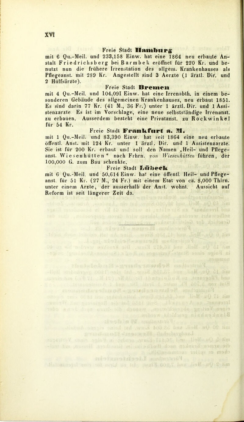 Freie Stadt Hamburg mit 6 Qu.-Meil. und 233,158 Einw. hat eine 1864 neu erbaute An- stalt Friedriclisberg bei Barmbek eröffnet für 220 Kr. und be- nutzt nun die frühere Irrenstation des allgeiii. Krankenhauses als Pflegeanst. mit 289 Kr. Angestellt sind 3 Aerzte (1 äfztl. Dir. und 2 Hülfsärzte). Freie Stadt Bremen mit 4 Qu.-Meil. und 104,091 Einw. hat eine Irrenabth. in einem be- sonderen Gebäude des allgemeinen Krankenhauses, neu erbaut 1851. Es sind darin 77 Kr. (41 M., 36 Fr.) unter 1 ärztl. Dir. und 1 Assi- stenzärzte Es ist im Vorschläge, eine neue selbstständige Irrenanst. zu erbauen. Ausserdem besteht eine Privatanst. zu Rockwinkel für 54 Kr. Freie Stadt Frankfnrt a. M. mit 1 Qu.-Meil. und 83,390 Einw. hat seit 1864 eine neü erbaute öffentl. Anst. mit 124 Kr. unter 1 ärztl. Dir. und 1 Assistenzärzte. Sie ist für 200 Kr. erbaut und soll den Namen ,Heil- und Pflege- anst. W i e s en h ü tt e n “ nach Frhrn. von Wiesenhütten führen, der 100,000 G. zum Bau schenkte. Freie Stadt Lübeck mit 6 Qu.-Meil. und 50,614 Einw. hat eine öffentl. Heil- und Pflege- anst. für 51 Kr. (27 M., 24 Fr.) mit einem Etat von ca. 8,000 Thirn. unter einem Arzte, der ausserhalb der Anst. wohnt. Aussicht auf Reform ist seit längerer Zeit da.