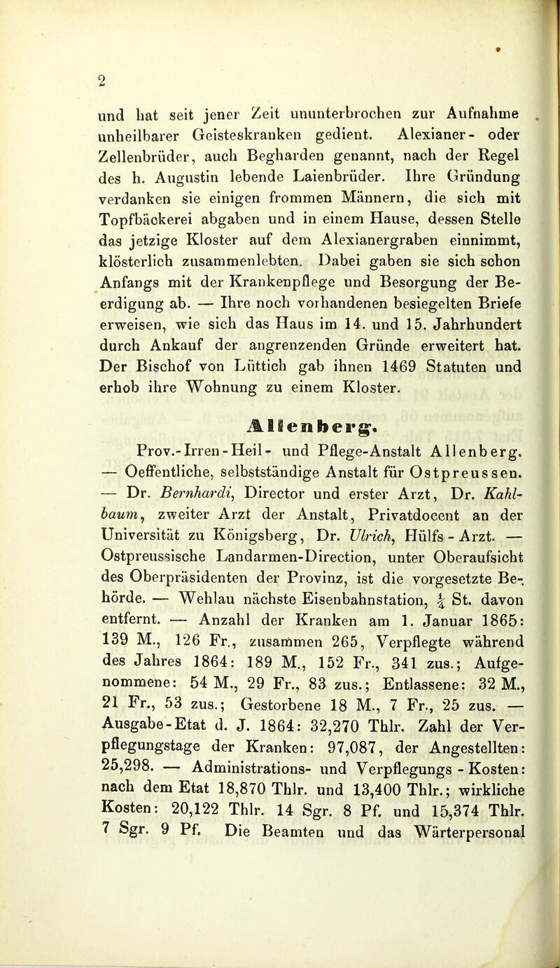 und hat seit jener Zeit ununterbrochen zur Aufnahme unheilbarer Geisteskranken gedient. Alexianer- oder Zellenbrüder, auch Begharden genannt, nach der Regel des h. Augustin lebende Laienbrüder. Ihre Gründung verdanken sie einigen frommen Männern, die sich mit Topfbäokerei abgaben und in einem Hause, dessen Stelle das jetzige Kloster auf dem Alexianergraben einnimmt, klösterlich zusammenlebten. Dabei gaben sie sich schon Anfangs mit der Krankenpflege und Besorgung der Be- erdigung ab. — Ihre noch vorhandenen besiegelten Briefe erweisen, wie sich das Haus im 14. und 15. Jahrhundert durch Ankauf der angrenzenden Gründe erweitert hat. Der Bischof von Lüttich gab ihnen 1469 Statuten und erhob ihre Wohnung zu einem Kloster. Allenberg^. Prov.-Irren-Heil- und Pflege-Anstalt Allenberg. — Oeffentliche, selbstständige Anstalt für Ostpreussen. — Dr. Bernhardi, Director und erster Arzt, Dr. Kahl- haum^ zweiter Arzt der Anstalt, Privatdocent an der Universität zu Königsberg, Dr. Ulrich^ Hülfs - Arzt. — Ostpreussische Landarmen-Direction, unter Oberaufsicht des Oberpräsidenten der Provinz, ist die Vorgesetzte Be- hörde. — Wehlau nächste Eisenbahnstation, \ St. davon entfernt. — Anzahl der Kranken am 1. Januar 1865: 139 M., 126 Fr., zusammen 265, Verpflegte während des Jahres 1864: 189 M., 152 Fr., 341 zus.; Aufge- nommene: 54 M., 29 Fr., 83 zus.; Entlassene: 32 M., 21 Fr., 53 zus.; Gestorbene 18 M., 7 Fr., 25 zus. — Ausgabe-Etat d. J. 1864: 32,270 Thlr. Zahl der Ver- pflegungstage der Kranken: 97,087, der Angestellten: 25,298. — Administrations- und Verpflegungs - Kosten: nach dem Etat 18,870 Thlr. und 13,400 Thlr.; wirkliche Kosten: 20,122 Thlr. 14 Sgr. 8 Pf. und 15,374 Thlr. 7 Sgr. 9 Pf. Die Beamten und das Wärterpersonal