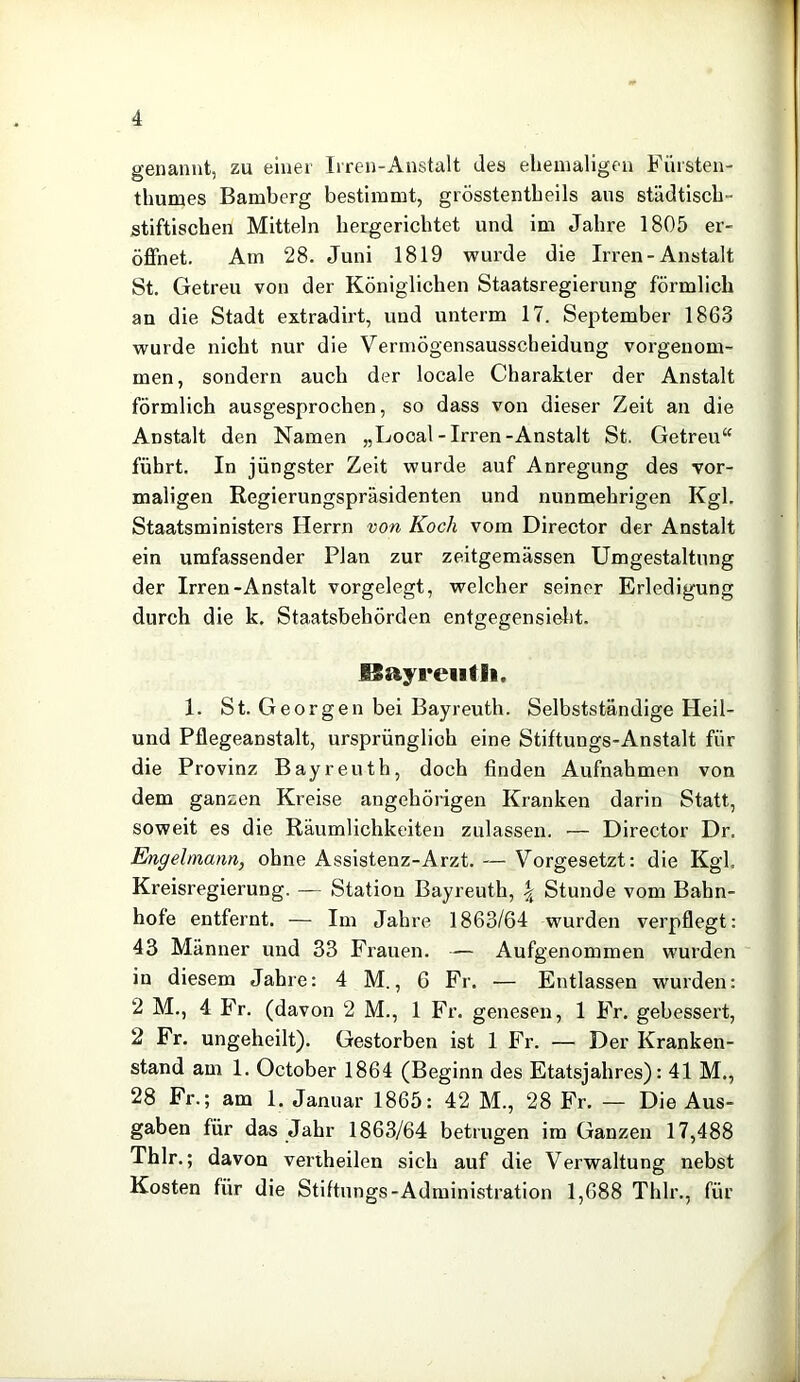 genannt, zu einer Irren-Anstalt des ehemaligen Fürsten- thumes Bamberg bestimmt, grösstentheils aus städtisch- stiftischen Mitteln hergerichtet und im Jahre 1805 er- öffnet. Am 28. Juni 1819 wurde die Irren-Anstalt St. Getreu von der Königlichen Staatsregierung förmlich an die Stadt extradirt, und unterm 17. September 1863 wurde nicht nur die Vermögensausscheidung vorgeuom- men, sondern auch der locale Charakter der Anstalt förmlich ausgesprochen, so dass von dieser Zeit an die Anstalt den Namen „Local - Irren-Anstalt St. Getreu“ führt. In jüngster Zeit wurde auf Anregung des vor- maligen Regierungspräsidenten und nunmehrigen Kgl. Staatsministers Herrn von Koch vom Director der Anstalt ein umfassender Plan zur zeitgemässen Umgestaltung der Irren-Anstalt vorgelegt, welcher seiner Erledigung durch die k, Staatsbehörden entgegensieht. ISayreiitli. 1. St. Georgen bei Bayreuth. Selbstständige Heil- und Pflegeanstalt, ursprünglich eine Stiftungs-Anstalt für die Provinz Bayreuth, doch finden Aufnahmen von dem ganzen Kreise angehörigen Kranken darin Statt, soweit es die Räumlichkeiten zulassen. ■— Director Dr. Engehnann, ohne Assistenz-Arzt. — Vorgesetzt: die Kgl. Kreisregierung. — Station Bayreuth, \ Stunde vom Bahn- hofe entfernt. — Im Jahre 1863/64 wurden verpflegt: 43 Männer und 33 Frauen. — Aufgenommen wurden in diesem Jahre: 4 M., 6 Fr. — Entlassen wurden: 2 M., 4 Fr. (davon 2 M., 1 Fr. genesen, 1 Fr. gebessert, 2 Fr. ungeheilt). Gestorben ist 1 Fr. — Der Kranken- stand am 1. October 1864 (Beginn des Etatsjahres): 41 M., 28 Fr.; am 1. Januar 1865: 42 M., 28 Fr. — Die Aus- gaben für das Jahr 1863/64 betrugen im Ganzen 17,488 Thlr.; davon veriheilen sich auf die Verwaltung nebst Kosten für die Stiftungs-Administration 1,688 Thlr., für