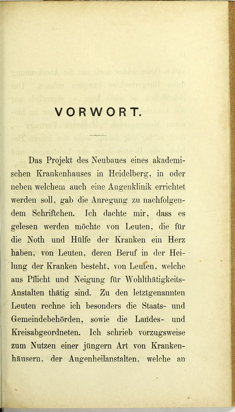 VORWORT. Das Projekt des Neubaues eines akademi- schen Krankenhauses in Heidelberg, in oder neben welchem auch eine Augenklinik errichtet werden soll, gab die Anregung zu nachfolgen- dem Schriftchen. Ich dachte mir, dass es gelesen werden möchte von Leuten, die für die Noth und Hülfe der Kranken ein Herz haben, von Leuten, deren Beruf in der Hei- lung der Kranken besteht, von Leuten, welche aus Pflicht und Neigung für Wohlthätigkeits- Anstalten thätig sind. Zu den letztgenannten Leuten rechne ich besonders die Staats- und Gemeindebehörden, sowie die Landes- und Kreisabgeordneten. Ich schrieb vorzugsweise zum Nutzen einer jüngern Art von Kranken- häusern, der Augenheilanstalten, welche an