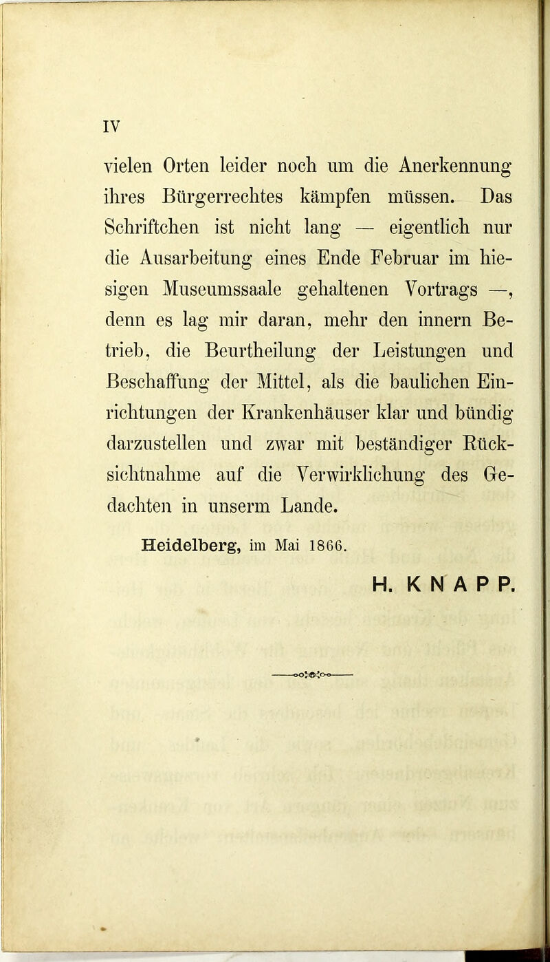 vielen Orten leider noch um die Anerkennung ihres Bürgerrechtes kämpfen müssen. Das Schriftchen ist nicht lang — eigentlich nur die Ausarbeitung eines Ende Februar im hie- sigen Museumssaale gehaltenen Vortrags —, denn es lag mir daran, mehr den innern Be- trieb, die Beurtheilung der Leistungen und Beschaffung der Mittel, als die baulichen Ein- richtungen der Krankenhäuser klar und bündig darzustellen und zwar mit beständiger Btick- sichtnahme auf die Verwirklichung des Ge- dachten in unserm Lande. Heidelberg, im Mai 1866. H. KNAPP.
