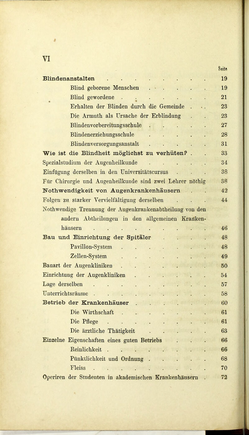 Seite Blindenanstalten 19 Blind geborene Menschen . • . . . . 19 Blind gewordene 21 • • Erhalten der Blinden durch die Gemeinde ... 28 Die Armuth als Ursache der Erblindung 23 Blindenvorbereitungsschule 27 Blindenerziehungsschule 28 Blindenversorgungsanstalt 31 Wie ist die Blindheit möglichst zu verhüten? . . 33 Spezialstudium der Augenheilkunde 34 Einfügung derselben in den Universitätscursus ... 38 Für Chirurgie und Augenheilkunde sind zwei Lehrer nöthig 38 ISTothwendigkeit von Augenkrankenhäusern . . 42 Folgen zu starker Vervielfältigung derselben ... 44 Nothwendige Trennung der Augenkrankenabtheilung von den andern Abtheilungen in den allgemeinen Kranken- häusern 46 Bau und Einrichtung der Spitäler .... 48 Pavillon-System 48 Zellen-System 49 Bauart der Augenkliniken 50 Einrichtung der Augenkliniken 54 Lage derselben 57 Unterrichtsräume 58 Betrieb der Krankenhäuser 60 Die Wirthschaft 61 Die Pflege 61 Die ärztliche Thätigkeit 63 Einzelne Eigenschaften eines guten Betriebs ... 66 Reinlichkeit 66 Pünktlichkeit und Ordnung 68 Fleiss 70 Operiren der Studenten in akademischen Krankenhäusern . 72