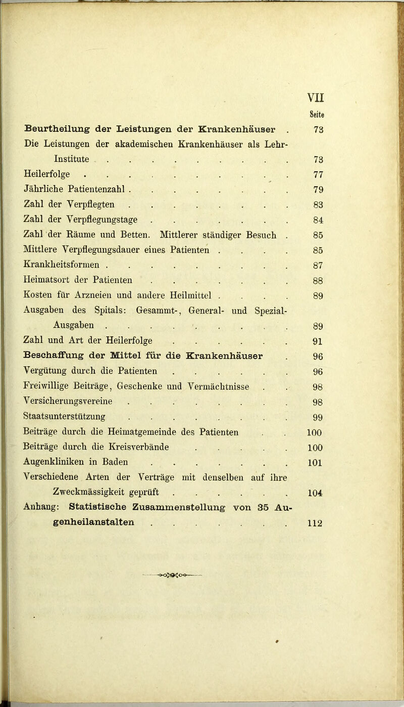 Seite Beurtheilung der Leistungen der Krankenhäuser . 73 Die Leistungen der akademischen Krankenhäuser als Lehr- institute 73 Heilerfolge 77 Jährliche Patientenzahl 79 Zahl der Verpflegten 83 Zahl der Verpflegungstage 84 Zahl der Räume und Betten. Mittlerer ständiger Besuch . 85 Mittlere Verpflegungsdauer eines Patienten .... 85 Krankheitsformen 87 Heimatsort der Patienten 88 Kosten für Arzneien und andere Heilmittel .... 89 Ausgaben des Spitals: Gesammt-, General- und Spezial- Ausgaben 89 Zahl und Art der Heilerfolge 91 Beschaffung der Mittel für die Krankenhäuser 96 Vergütung durch die Patienten 96 Freiwillige Beiträge, Geschenke und Vermächtnisse . . 98 Versicherungsvereine 98 Staatsunterstützung 99 Beiträge durch die Heimatgemeinde des Patienten . 100 Beiträge durch die Kreisverbände 100 Augenkliniken in Baden 101 Verschiedene Arten der Verträge mit denselben auf ihre Zweckmässigkeit geprüft 104 Anhang: Statistische Zusammenstellung von 35 Au- genheilanstalten 112 -oo»Joo