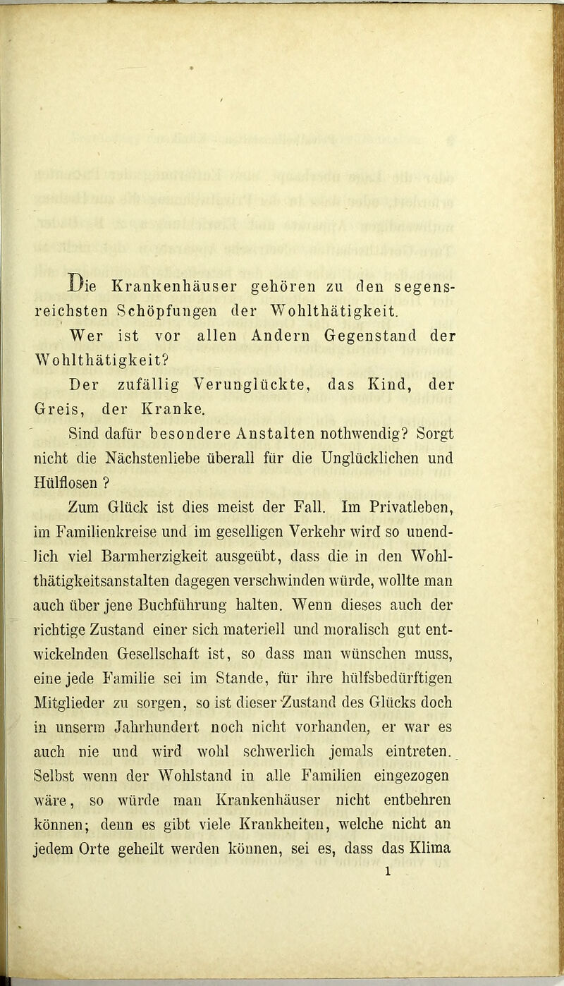 Die Krankenhäuser gehören zu den segens- reichsten Schöpfungen der Wohlthätigkeit. Wer ist vor allen Andern Gegenstand der Wohlthätigkeit? Der zufällig Verunglückte, das Kind, der Greis, der Kranke. Sind dafür besondere Anstalten nothwendig? Sorgt nicht die Nächstenliebe überall für die Unglücklichen und Hülflosen ? Zum Glück ist dies meist der Fall. Im Privatleben, im Familienkreise und im geselligen Verkehr wird so unend- lich viel Barmherzigkeit ausgeübt, dass die in den Wohl- thätigkeitsanstalten dagegen verschwinden würde, wollte man auch über jene Buchführung halten. Wenn dieses auch der richtige Zustand einer sich materiell und moralisch gut ent- wickelnden Gesellschaft ist, so dass man wünschen muss, eine jede Familie sei im Stande, für ihre lhilfsbedürftigen Mitglieder zu sorgen, so ist dicser'Zustand des Glücks doch in unserm Jahrhundert noch nicht vorhanden, er war es auch nie und wird wohl schwerlich jemals eintreten. Selbst wenn der Wohlstand in alle Familien eingezogen wäre, so würde man Krankenhäuser nicht entbehren können; denn es gibt viele Krankheiten, welche nicht an jedem Orte geheilt werden können, sei es, dass das Klima l