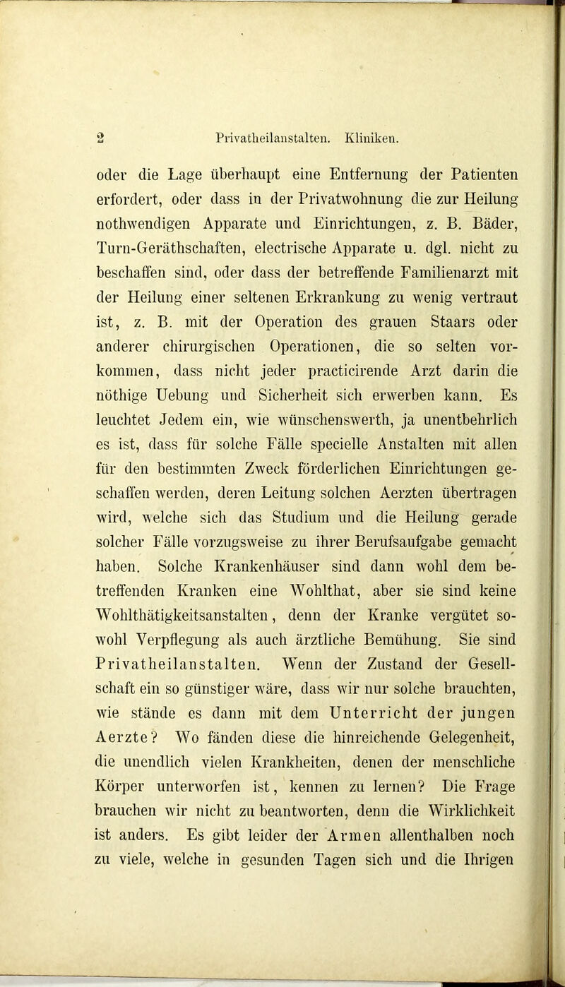 oder die Lage überhaupt eine Entfernung der Patienten erfordert, oder dass in der Privatwohnung die zur Heilung nothwendigen Apparate und Einrichtungen, z. B. Bäder, Turn-Geräthschaften, electrische Apparate u. dgl. nicht zu beschaffen sind, oder dass der betreffende Familienarzt mit der Heilung einer seltenen Erkrankung zu wenig vertraut ist, z. B. mit der Operation des grauen Staars oder anderer chirurgischen Operationen, die so selten Vor- kommen, dass nicht jeder practicirende Arzt darin die nöthige Uebung und Sicherheit sich erwerben kann. Es leuchtet Jedem ein, wie wünschenswert!!, ja unentbehrlich es ist, dass für solche Fälle specielle Anstalten mit allen für den bestimmten Zweck förderlichen Einrichtungen ge- schaffen werden, deren Leitung solchen Aerzten übertragen wird, welche sich das Studium und die Heilung gerade solcher Fälle vorzugsweise zu ihrer Berufsaufgabe gemacht haben. Solche Krankenhäuser sind dann wohl dem be- treffenden Kranken eine Wohlthat, aber sie sind keine Wohlthätigkeitsanstalten, denn der Kranke vergütet so- wohl Verpflegung als auch ärztliche Bemühung. Sie sind Privatheilanstalten. Wenn der Zustand der Gesell- schaft ein so günstiger wäre, dass wir nur solche brauchten, wie stände es dann mit dem Unterricht der jungen Aerzte? Wo fänden diese die hinreichende Gelegenheit, die unendlich vielen Krankheiten, denen der menschliche Körper unterworfen ist, kennen zu lernen? Die Frage brauchen wir nicht zu beantworten, denn die Wirklichkeit ist anders. Es gibt leider der Armen allenthalben noch zu viele, welche in gesunden Tagen sich und die Ihrigen