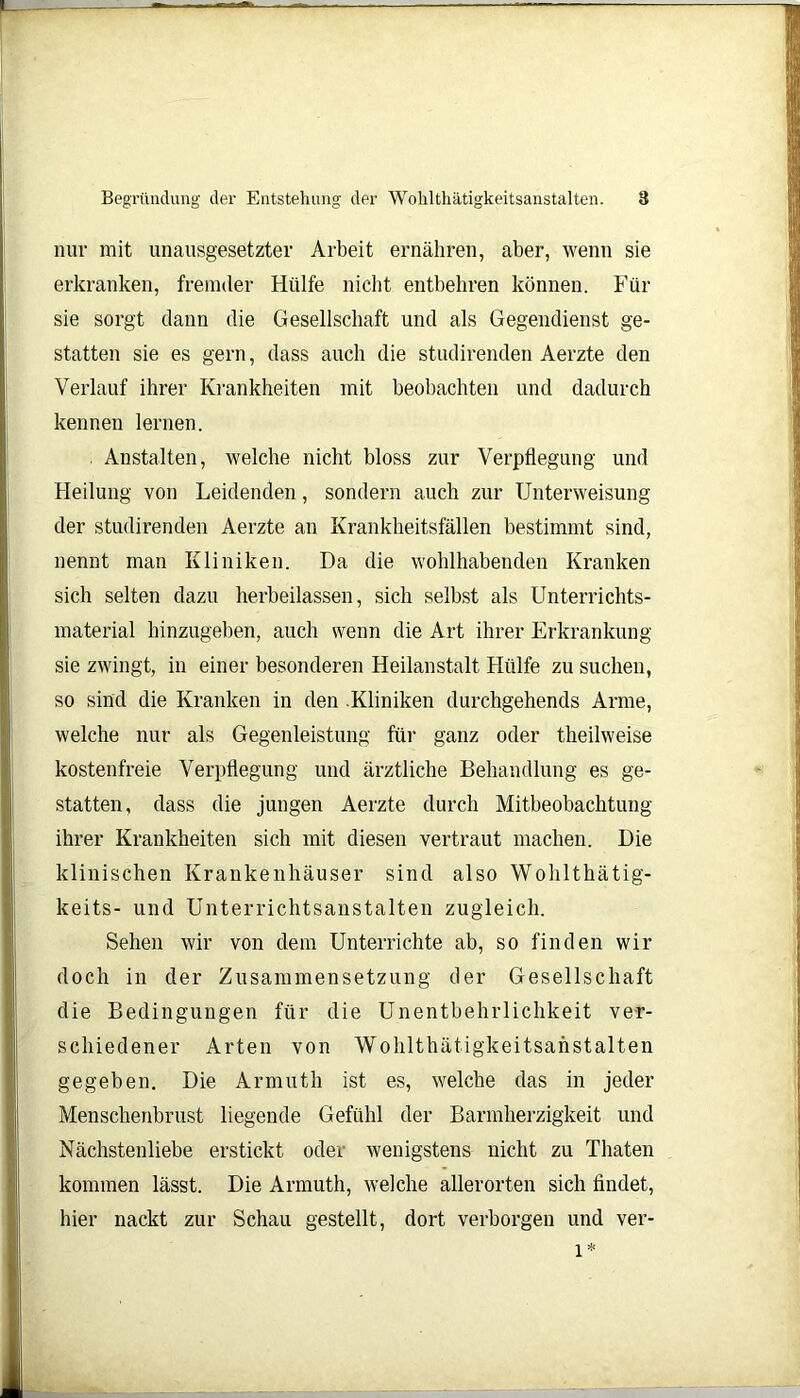 nur mit unausgesetzter Arbeit ernähren, aber, wenn sie erkranken, fremder Hülfe nicht entbehren können. Für sie sorgt dann die Gesellschaft und als Gegendienst ge- statten sie es gern, dass auch die studirenden Aerzte den Verlauf ihrer Krankheiten mit beobachten und dadurch kennen lernen. . Anstalten, welche nicht bloss zur Verpflegung und Heilung von Leidenden, sondern auch zur Unterweisung der studirenden Aerzte an Krankheitsfällen bestimmt sind, nennt man Kliniken. Da die wohlhabenden Kranken sich selten dazu herbeilassen, sich selbst als Unterrichts- material hinzugeben, auch wenn die Art ihrer Erkrankung sie zwingt, in einer besonderen Heilanstalt Hülfe zu suchen, so sind die Kranken in den .Kliniken durchgehends Arme, welche nur als Gegenleistung für ganz oder theilweise kostenfreie Verpflegung und ärztliche Behandlung es ge- statten, dass die jungen Aerzte durch Mitbeobachtung ihrer Krankheiten sich mit diesen vertraut machen. Die klinischen Krankenhäuser sind also Wohlthätig- keits- und Unterrichtsanstalten zugleich. Sehen wir von dem Unterrichte ab, so finden wir doch in der Zusammensetzung der Gesellschaft die Bedingungen für die Unentbehrlichkeit ver- schiedener Arten von Wolilthätigkeitsanstalten gegeben. Die Armuth ist es, welche das in jeder Menschenbrust liegende Gefühl der Barmherzigkeit und Nächstenliebe erstickt oder wenigstens nicht zu Thaten kommen lässt. Die Armuth, welche allerorten sich findet, hier nackt zur Schau gestellt, dort verborgen und ver- l*
