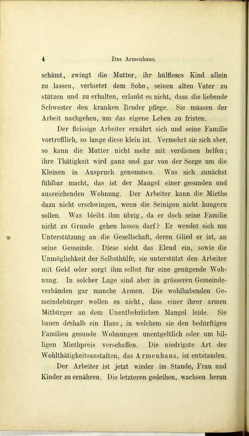schämt, zwingt die Mutter, ihr hülfloses Kind allein zu lassen, verbietet dem Sohn, seinen alten Vater zu stützen und zu erhalten, erlaubt es nicht, dass die liebende Schwester den kranken Bruder pflege. Sie müssen der Arbeit nachgehen, um das eigene Leben zu fristen. Der fleissige Arbeiter ernährt sich und seine Familie vortrefflich, so lange diese klein ist. Vermehrt sie sich aber, so kann die Mutter nicht mehr mit verdienen helfen; ihre Thätigkeit wird ganz und gar von der Sorge um die Kleinen in Anspruch genommen. Was sich zunächst fühlbar macht, das ist der Mangel einer gesunden und ausreichenden Wohnung. Der Arbeiter kann die Mietlie dazu nicht erschwingen, wenn die Seinigen nicht hungern sollen. Was bleibt ihm übrig, da er doch seine Familie nicht zu Grunde gehen lassen darf? Er wendet sich um Unterstützung an die Gesellschaft, deren Glied er ist, an seine Gemeinde. Diese sieht das Elend ein, sowie die Unmöglichkeit der Selbsthülfe, sie unterstützt den Arbeiter mit Geld oder sorgt ihm selbst für eine genügende Woh- nung. In solcher Lage sind aber in grösseren Gemeinde- verbänden gar manche Armen. Die wohlhabenden Ge- meindebürger wollen es nicht, dass einer ihrer armen Mitbürger an dem Unentbehrlichen Mangel leide. Sie bauen deshalb ein Haus, in welchem sie den bedürftigen Familien gesunde Wohnungen unentgeltlich oder um bil- ligen Miethpreis verschaffen. Die niedrigste Art der Wohlthätigkeitsanstalten, das Armenhaus, ist entstanden. Der Arbeiter ist jetzt wieder im Stande, Frau und Kinder zu ernähren. Die letzteren gedeihen, wachsen heran