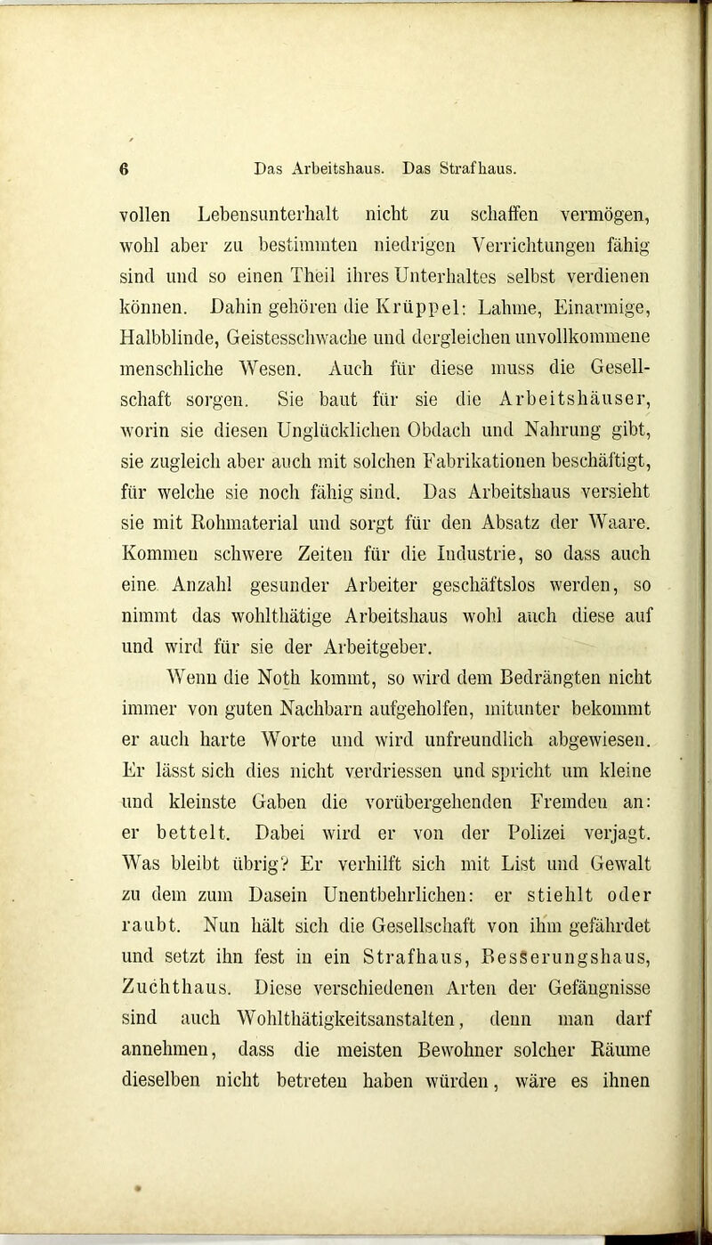 vollen Lebensunterhalt nicht zu schaffen vermögen, wohl aber zu bestimmten niedrigen Verrichtungen fähig sind und so einen Theil ihres Unterhaltes selbst verdienen können. Dahin gehören die Krüppel: Lahme, Einarmige, Halbblinde, Geistesschwache und dergleichen unvollkommene menschliche Wesen. Auch für diese muss die Gesell- schaft sorgen. Sie baut für sie die Arbeitshäuser, worin sie diesen Unglücklichen Obdach und Nahrung gibt, sie zugleich aber auch mit solchen Fabrikationen beschäftigt, für welche sie noch fähig sind. Das Arbeitshaus versieht sie mit Rohmaterial und sorgt für den Absatz der Waare. Kommen schwere Zeiten für die Industrie, so dass auch eine Anzahl gesunder Arbeiter geschäftslos werden, so nimmt das wohlthätige Arbeitshaus wohl auch diese auf und wird für sie der Arbeitgeber. Wenn die Noth kommt, so wird dem Bedrängten nicht immer von guten Nachbarn aufgeholfen, mitunter bekommt er auch harte Worte und wird unfreundlich abgewiesen. Er lässt sich dies nicht verdriessen und spricht um kleine und kleinste Gaben die vorübergehenden Fremden an: er bettelt. Dabei wird er von der Polizei verjagt. Was bleibt übrig? Er verhilft sich mit List und Gewalt zu dem zum Dasein Unentbehrlichen: er stiehlt oder raubt. Nun hält sich die Gesellschaft von ihm gefährdet und setzt ihn fest in ein Straf haus, BesSerungshaus, Zuchthaus. Diese verschiedenen Arten der Gefängnisse sind auch Wohlthätigkeitsanstalten, denn man darf annehmen, dass die meisten Bewohner solcher Räume dieselben nicht betreten haben würden, wäre es ihnen