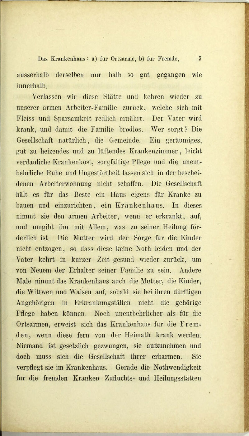 ausserhalb derselben nur halb so gut gegangen wie innerhalb. Verlassen wir diese Stätte und kehren wieder zu unserer armen Arbeiter-Familie zurück, welche sich mit Fleiss und Sparsamkeit redlich ernährt. Der Vater wird krank, und damit die Familie brodlos. Wer sorgt? Die Gesellschaft natürlich, die Gemeinde. Ein geräumiges, gut zu heizendes und zu lüftendes Krankenzimmer, leicht verdauliche Krankenkost, sorgfältige Pflege und die unent- behrliche Ruhe und Ungestörtheit lassen sich in der beschei- denen Arbeiterwohnung nicht schaffen. Die Gesellschaft hält es für das Beste ein Haus eigens für Kranke zu bauen und einzurichten, ein Krankenhaus. In dieses nimmt sie den armen Arbeiter, wenn er erkrankt, auf, und umgibt ihn mit Allem, was zu seiner Heilung för- derlich ist. Die Mutter wird der Sorge für die Kinder nicht entzogen, so dass diese keine Noth leiden und der Vater kehrt in kurzer Zeit gesund w'ieder zurück, um von Neuem der Erhalter seiner Familie zu sein. Andere Male nimmt das Krankenhaus auch die Mutter, die Kinder, die Wittwen und Waisen auf, sobald sie bei ihren dürftigen Angehörigen in Erkrankungsfällen nicht die gehörige Pflege haben können. Noch unentbehrlicher als für die Ortsarmen, erweist sich das Krankenhaus für die Frem- den, wenn diese fern von der Heimath krank werden. Niemand ist gesetzlich gezwungen, sie aufzunehmen und doch muss sich die Gesellschaft ihrer erbarmen. Sie verpflegt sie im Krankenhaus. Gerade die Nothwendigkeit für die fremden Kranken Zufluchts- uud Heilungsstätten
