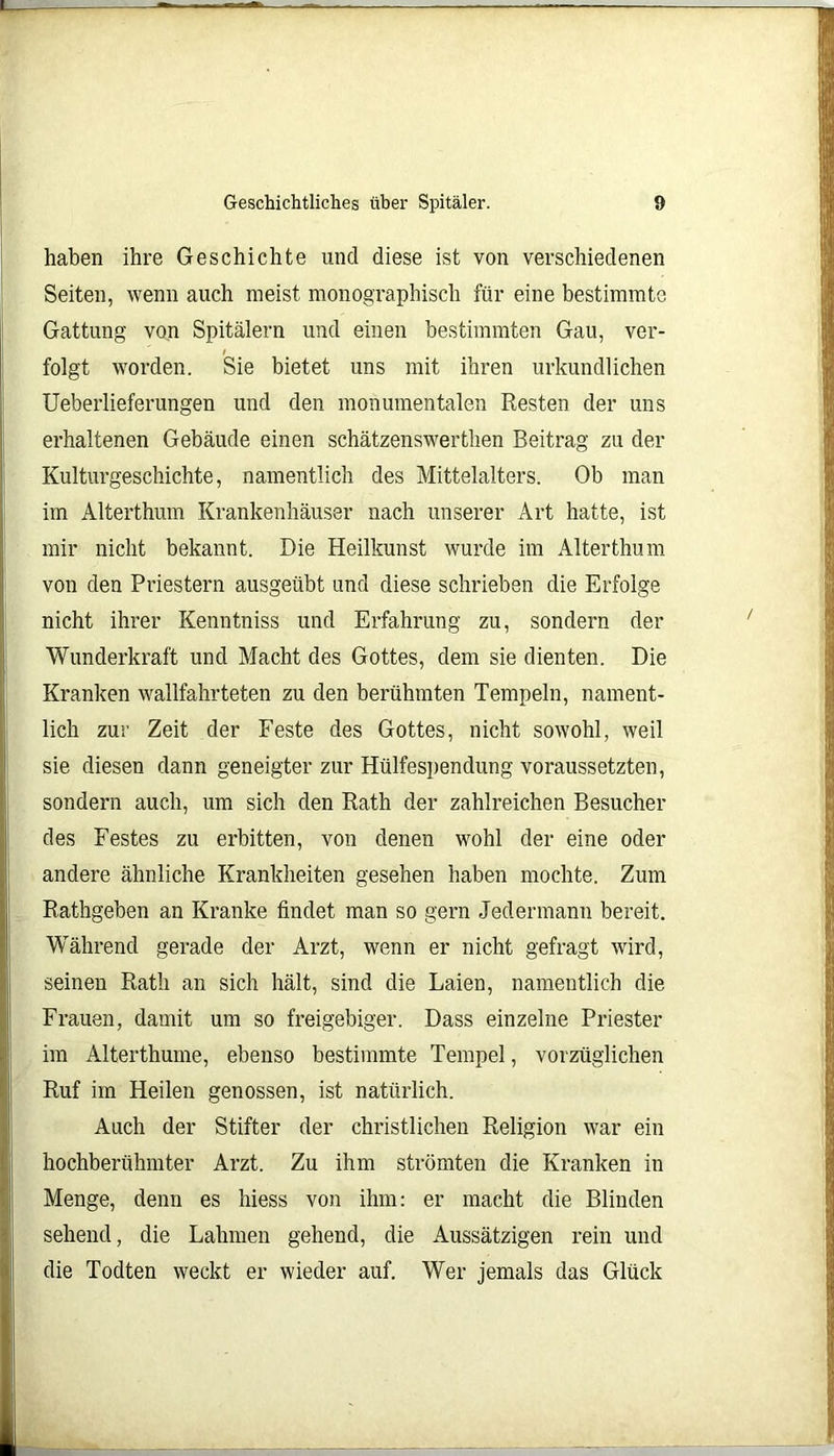 haben ihre Geschichte und diese ist von verschiedenen Seiten, wenn auch meist monographisch für eine bestimmte Gattung von Spitälern und einen bestimmten Gau, ver- folgt worden. Sie bietet uns mit ihren urkundlichen Ueberlieferungen und den monumentalen Resten der uns erhaltenen Gebäude einen schätzenswerthen Beitrag zu der Kulturgeschichte, namentlich des Mittelalters. Ob man im Alterthum Krankenhäuser nach unserer Art hatte, ist mir nicht bekannt. Die Heilkunst wurde im Alterthum von den Priestern ausgeübt und diese schrieben die Erfolge nicht ihrer Kenntniss und Erfahrung zu, sondern der Wunderkraft und Macht des Gottes, dem sie dienten. Die Kranken wallfahrteten zu den berühmten Tempeln, nament- lich zur Zeit der Feste des Gottes, nicht sowohl, weil sie diesen dann geneigter zur Hülfespendung voraussetzten, sondern auch, um sich den Rath der zahlreichen Besucher des Festes zu erbitten, von denen wohl der eine oder andere ähnliche Krankheiten gesehen haben mochte. Zum Rathgeben an Kranke findet man so gern Jedermann bereit. Während gerade der Arzt, wenn er nicht gefragt wird, seinen Rath an sich hält, sind die Laien, namentlich die Frauen, damit um so freigebiger. Dass einzelne Priester im Alterthume, ebenso bestimmte Tempel, vorzüglichen Ruf im Heilen genossen, ist natürlich. Auch der Stifter der christlichen Religion war ein hochberühmter Arzt. Zu ihm strömten die Kranken in Menge, denn es hiess von ihm: er macht die Blinden sehend, die Lahmen gehend, die Aussätzigen rein und die Todten weckt er wieder auf. Wer jemals das Glück