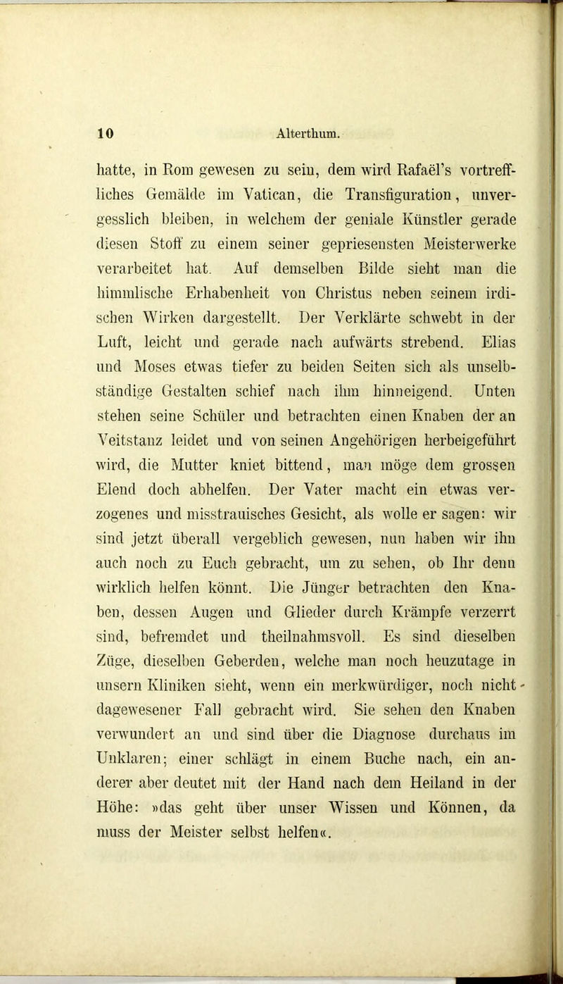hatte, in Rom gewesen zu sein, dem wird RafaeTs vortreff- liches Gemälde im Yatican, die Transfiguration, unver- gesslich bleiben, in welchem der geniale Künstler gerade diesen Stoff zu einem seiner gepriesensten Meisterwerke verarbeitet hat. Auf demselben Bilde sieht man die himmlische Erhabenheit von Christus neben seinem irdi- schen Wirken dargestellt. Der Verklärte schwebt in der Luft, leicht und gerade nach aufwärts strebend. Elias und Moses etwas tiefer zu beiden Seiten sich als unselb- ständige Gestalten schief nach ihm hinneigend. Unten stehen seine Schüler und betrachten einen Knaben der an Veitstanz leidet und von seinen Angehörigen herbeigeführt wird, die Mutter kniet bittend, man möge dem grossen Elend doch abhelfen. Der Vater macht ein etwas ver- zogenes und misstrauisches Gesicht, als wolle er sagen: wir sind jetzt überall vergeblich gewesen, nun haben wir ihn auch noch zu Euch gebracht, um zu sehen, ob Ihr denn wirklich helfen könnt. Die Jünger betrachten den Kna- ben, dessen Augen und Glieder durch Krämpfe verzerrt sind, befremdet und theilnahmsvoll. Es sind dieselben Züge, dieselben Geberden, welche man noch heuzutage in unsern Kliniken sieht, wenn ein merkwürdiger, noch nicht - dagewesener Fall gebracht wird. Sie sehen den Knaben verwundert an und sind über die Diagnose durchaus im Unklaren; einer schlägt in einem Buche nach, ein an- derer aber deutet mit der Hand nach dem Heiland in der Höhe: »das geht über unser Wissen und Können, da muss der Meister selbst helfen«.