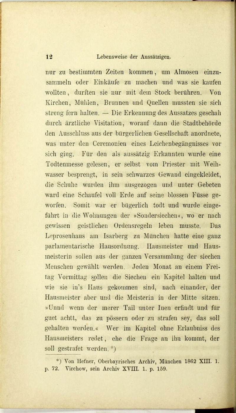 nur zu bestimmten Zeiten kommen, um Almosen einzu- sammeln oder Einkäufe zu machen und was sie kaufen wollten, durften sie nur mit dem Stock berühren. Von Kirchen, Mühlen, Brunnen und Quellen mussten sie sich streng fern halten. — Die Erkennung des Aussatzes geschah durch ärztliche Visitation, worauf dann die Stadtbehörde den Ausschluss aus der bürgerlichen Gesellschaft anordnete, was unter den Ceremonien eines Leichenbegängnisses vor sich ging. Für den als aussätzig Erkannten wurde eine Todtenmesse gelesen, er selbst vom Priester mit Weih- wasser besprengt, in sein schwarzes Gewand eingekleidet, die Schuhe wurden ihm ausgezogen und unter Gebeten ward eine Schaufel voll Erde auf seine blossen Füsse ge- worfen. Somit war er bügerlich todt und wurde einge- führt in die Wohnungen der »Sondersiechen«, wo er nach gewissen geistlichen Ordensregeln leben musste. Das Leprosenhaus am Isarberg zu München hatte eine ganz parlamentarische Hausordnung. Hausmeister und Haus- meisterin sollen aus der ganzen Versammlung der siechen Menschen gewählt werden. Jeden Monat an einem Frei- tag Vormittag sollen die Siechen ein Kapitel halten und wie sie in’s Haus gekommen sind, nach einander, der Hausmeister aber und die Meisterin in der Mitte sitzen. »Unnd wenn der merer Tail unter Inen erfiudt und für guet aclitt, das zu pössern oder zu strafen sey, das soll gehalten werden.« Wer im Kapitel ohne Erlaubniss des Hausmeisters redet, ehe die Frage an ihn kommt, der soll gestrafet werden.*) *) Von Hefner, Oberbayrisches Archiv, München 1862 XIII. 1. p. 72. Virchow, sein Archiv XVIII. 1. p. 159.