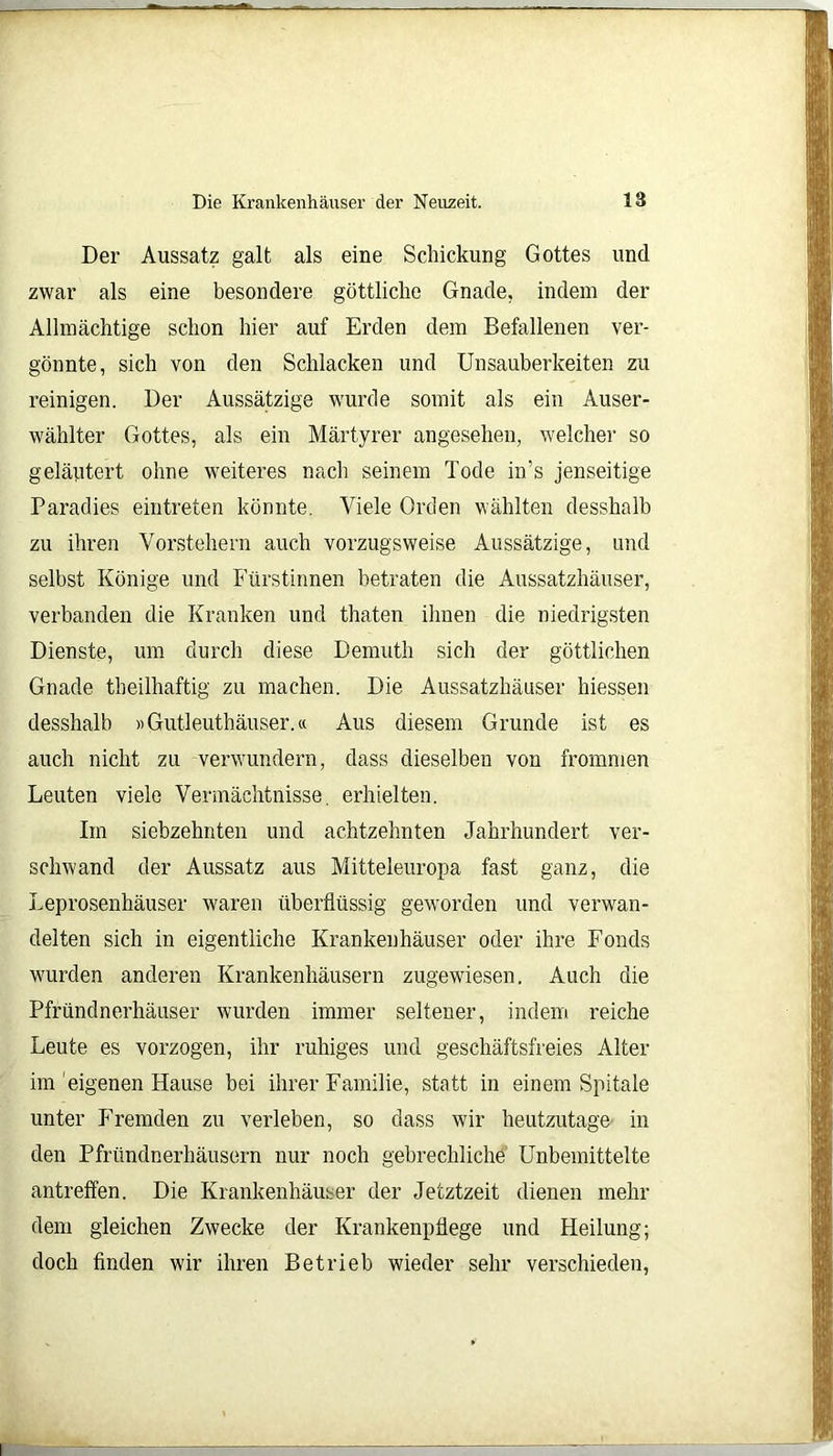 Der Aussatz galt als eine Schickung Gottes und zwar als eine besondere göttliche Gnade, indem der Allmächtige schon hier auf Erden dem Befallenen ver- gönnte, sich von den Schlacken und Unsauberkeiten zu reinigen. Der Aussätzige wurde somit als ein Auser- wählter Gottes, als ein Märtyrer angesehen, welcher so geläutert ohne weiteres nach seinem Tode in’s jenseitige Paradies eintreten könnte. Viele Orden wählten desshalb zu ihren Vorstehern auch vorzugsweise Aussätzige, und selbst Könige und Fürstinnen betraten die Aussatzhäuser, verbanden die Kranken und thaten ihnen die niedrigsten Dienste, um durch diese Dernuth sich der göttlichen Gnade theilhaftig zu machen. Die Aussatzhäuser Messen desshalb «Gutleuthäuser.« Aus diesem Grunde ist es auch nicht zu verwundern, dass dieselben von frommen Leuten viele Vermächtnisse, erhielten. Im siebzehnten und achtzehnten Jahrhundert ver- schwand der Aussatz aus Mitteleuropa fast ganz, die Leprosenhäuser waren überflüssig geworden und verwan- delten sich in eigentliche Krankenhäuser oder ihre Fonds wurden anderen Krankenhäusern zugewiesen. Auch die Pfründnerhäuser wurden immer seltener, indem reiche Leute es vorzogen, ihr ruhiges und geschäftsfreies Alter im eigenen Hause bei ihrer Familie, statt in einem Spitale unter Fremden zu verleben, so dass wir heutzutage in den Pfründnerhäusern nur noch gebrechliche Unbemittelte antreffen. Die Krankenhäuser der Jetztzeit dienen mehr dem gleichen Zwecke der Krankenpflege und Heilung; doch finden wir ihren Betrieb wieder sehr verschieden,