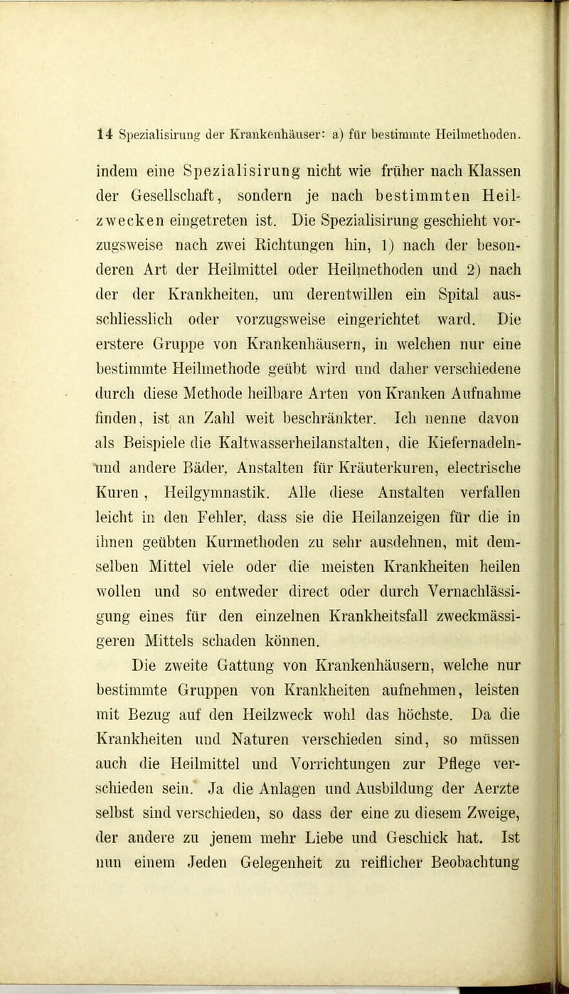 indem eine Spezialisirung nicht wie früher nach Klassen der Gesellschaft, sondern je nach bestimmten Heil- zwecken eingetreten ist. Die Spezialisirung geschieht vor- zugsweise nach zwei Richtungen hin, 1) nach der beson- deren Art der Heilmittel oder Heilmethoden und 2) nach der der Krankheiten, um derentwillen ein Spital aus- schliesslich oder vorzugsweise eingerichtet ward. Die erstere Gruppe von Krankenhäusern, in welchen nur eine bestimmte Heilmethode geübt wird und daher verschiedene durch diese Methode heilbare Arten von Kranken Aufnahme finden, ist an Zahl weit beschränkter. Ich nenne davon als Beispiele die Kaltwasserheilanstalten, die Kiefernadeln- und andere Bäder, Anstalten für Kräuterkuren, electrische Kuren, Heilgymnastik. Alle diese Anstalten verfallen leicht in den Fehler, dass sie die Heilanzeigen für die in ihnen geübten Kurmethoden zu sehr ausdehnen, mit dem- selben Mittel viele oder die meisten Krankheiten heilen wollen und so entweder direct oder durch Vernachlässi- gung eines für den einzelnen Krankheitsfall zweckmässi- geren Mittels schaden können. Die zweite Gattung von Krankenhäusern, welche nur bestimmte Gruppen von Krankheiten aufnehmen, leisten mit Bezug auf den Heilzweck wohl das höchste. Da die Krankheiten und Naturen verschieden sind, so müssen auch die Heilmittel und Vorrichtungen zur Pflege ver- schieden sein. Ja die Anlagen und Ausbildung der Aerzte selbst sind verschieden, so dass der eine zu diesem Zweige, der andere zu jenem mehr Liebe und Geschick hat. Ist nun einem Jeden Gelegenheit zu reiflicher Beobachtung