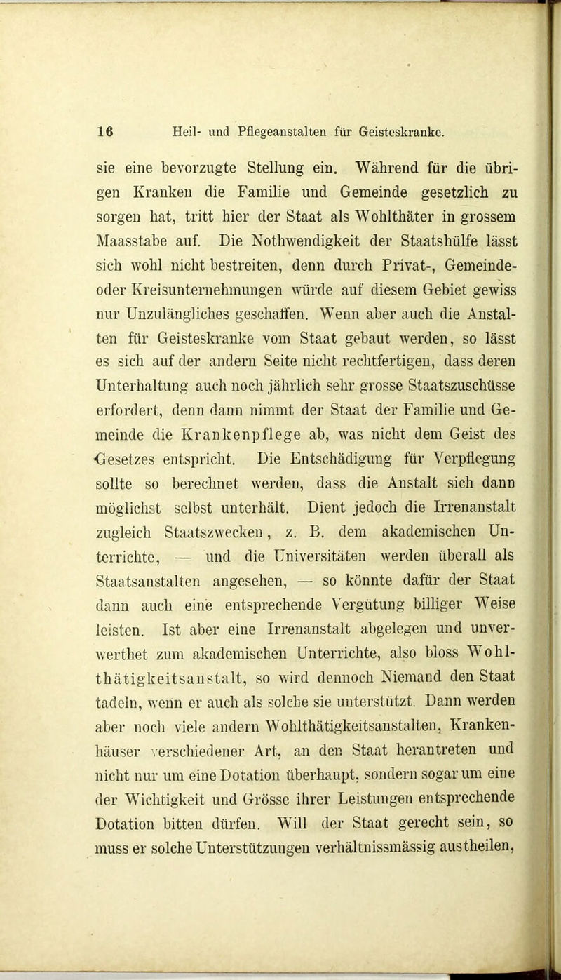 sie eine bevorzugte Stellung ein. Während für die übri- gen Kranken die Familie und Gemeinde gesetzlich zu sorgen hat, tritt hier der Staat als Wohlthäter in grossem Maasstabe auf. Die Nothwendigkeit der Staatshülfe lässt sich wohl nicht bestreiten, denn durch Privat-, Gemeinde- oder Kreisunternehmungen würde auf diesem Gebiet gewiss nur Unzulängliches geschaffen. Wenn aber auch die Anstal- ten für Geisteskranke vom Staat gebaut werden, so lässt es sich auf der andern Seite nicht rechtfertigen, dass deren Unterhaltung auch noch jährlich sehr grosse Staatszuschüsse erfordert, denn dann nimmt der Staat der Familie und Ge- meinde die Krankenpflege ab, was nicht dem Geist des Gesetzes entspricht. Die Entschädigung für Verpflegung sollte so berechnet werden, dass die Anstalt sich dann möglichst selbst unterhält. Dient jedoch die Irrenanstalt zugleich Staatszwecken, z. B. dem akademischen Un- terrichte, — und die Universitäten werden überall als Staatsanstalten angesehen, — so könnte dafür der Staat dann auch eine entsprechende Vergütung billiger Weise leisten. Ist aber eine Irrenanstalt abgelegen und unver- werthet zum akademischen Unterrichte, also bloss Wohl- thätigkeitsanstalt, so wird dennoch Niemand den Staat tadeln, wenn er auch als solche sie unterstützt. Dann werden aber noch viele andern Wohlthätigkeitsanstalten, Kranken- häuser verschiedener Art, an den Staat heran treten und nicht nur um eine Dotation überhaupt, sondern sogar um eine der Wichtigkeit und Grösse ihrer Leistungen entsprechende Dotation bitten dürfen. Will der Staat gerecht sein, so muss er solche Unterstützungen verhältnissmässig austheilen,