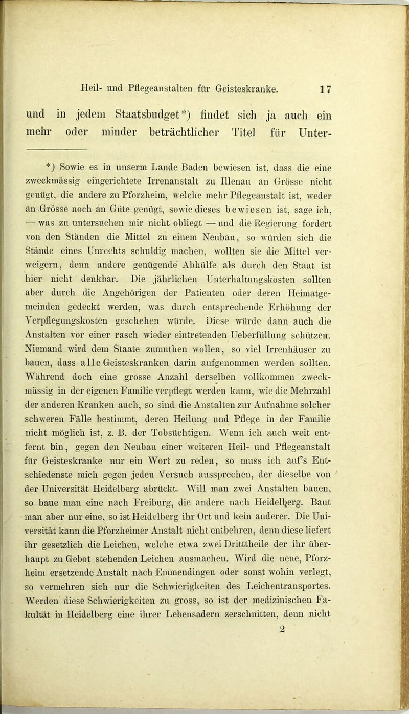 und in jedem Staatsbudget*) findet sich ja auch ein mehr oder minder beträchtlicher Titel für Unter- *J Sowie es in unserm Lande Baden bewiesen ist, dass die eine zweckmässig eingerichtete Irrenanstalt zu Illenau an Grösse nicht genügt, die andere zu Pforzheim, welche mehr Pflegeanstalt ist, weder an Grösse noch an Güte genügt, sowie dieses bewiesen ist, sage ich, — was zu untersuchen mir nicht obliegt — und die Regierung fordert von den Ständen die Mittel zu einem Neubau, so würden sich die Stände eines Unrechts schuldig machen, wollten sie die Mittel ver- weigern, denn andere genügende' Abhülfe als durch den Staat ist hier nicht denkbar. Die jährlichen Unterhaltungskosten sollten aber durch die Angehörigen der Patienten oder deren Heimatge- meinden gedeckt werden, was durch entsprechende Erhöhung der Verpflegungskosten geschehen würde. Diese würde dann auch die Anstalten vor einer rasch wieder eintretenden Ueberfüllung schützen. Niemand wird dem Staate zumuthen wollen, so viel Irrenhäuser zu bauen, dass alle Geisteskranken darin aufgenommen werden sollten. Während doch eine grosse Anzahl derselben vollkommen zweck- mässig in der eigenen Familie verpflegt werden kann, wie die Mehrzahl der anderen Kranken auch, so sind die Anstalten zur Aufnahme solcher schweren Fälle bestimmt, deren Heilung und Pflege in der Familie nicht möglich ist, z. B. der Tobsüchtigen. Wenn ich auch weit ent- fernt bin, gegen den Neubau einer weiteren Heil- und Pflegeanstalt für Geisteskranke nur ein Wort zu reden, so muss ich auf’s Ent- schiedenste mich gegen jeden Versuch aussprechen, der dieselbe von der Universität Heidelberg abrückt. Will man zwei Anstalten bauen, so baue man eine nach Freiburg, die andere nach Heidelberg. Baut man aber nur eine, so ist Heidelberg ihr Ort und kein anderer. Die Uni- versität kann die Pforzlieimer Anstalt nicht entbehren, denn diese liefert ihr gesetzlich die Leichen, welche etwa zwei Dritttheile der ihr über- haupt zu Gebot stehenden Leichen ausmachen. Wird die neue, Pforz- heim ersetzende Anstalt nach Emmendingen oder sonst wohin verlegt, so vermehren sich nur die Schwierigkeiten des Leichentransportes. Werden diese Schwierigkeiten zu gross, so ist der medizinischen Fa- kultät in Heidelberg eine ihrer Lebensadern zerschnitten, denn nicht 2