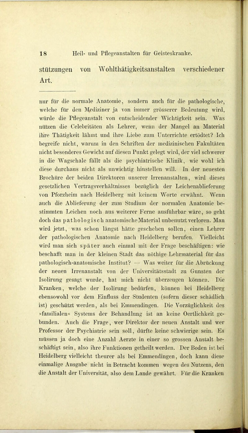 Stützungen von Wohltlmtigkeitsanstalten verschiedener Art. nur für die normale Anatomie, sondern auch für die pathologische, welche für den Mediziner ja von immer grösserer Bedeutung wird, würde die Pflegeanstalt von entscheidender Wichtigkeit sein. Was nützen die Celebritäten als Lehrer, wenn der Mangel an Material ihre Thätigkeit lähmt und ihre Liehe zum Unterrichte ertödtet? Ich begreife nicht, warum in den Schriften der medizinischen Fakultäten nicht besonderes Gewicht auf diesen Punkt gelegt wird, der viel schwerer in die Wagschale fällt als die psychiatrische Klinik, wie wohl ich diese durchaus nicht als unwichtig hinstellen will. In der neuesten Brochüre der beiden Direktoren unserer Irrenanstalten, wird dieses gesetzlichen Vertragsverhältnisses bezüglich der Leichenablieferung von Pforzheim nach Heidelberg mit keinem Worte erwähnt. Wenn auch die Ablieferung der zum Studium der normalen Anatomie be- stimmten Leichen noch aus weiterer Ferne ausführbar wäre, so geht doch das pathologisch anatomische Material unbenutzt verloren. Man wird jetzt, was schon längst hätte geschehen sollen, einen Lehrer der pathologischen Anatomie nach Heidelberg berufen. Vielleicht wird man sich später auch einmal mit der Frage beschäftigen: wie beschafft man in der kleinen Stadt das nöthige Lehrmaterial für das pathologisch-anatomische Institut? — Was weiter für die Abrückung der neuen Irrenanstalt von der Universitätsstadt zu Gunsten der Isolirung gesagt wurde, hat mich nicht überzeugen können. Die Kranken, welche der Isolirung bedürfen, können bei Heidelberg ebensowohl vor dem Einfluss der Studenten (sofern dieser schädlich ist) geschützt werden, als bei Emmendingen. Die Vorzüglichkeit des »familialen« Systems der Behandlung ist an keine Oertlichkeit ge- bunden. Auch die Frage, wer Direktor der neuen Anstalt und wer Professor der Psychiatrie sein soll, dürfte keine schwierige sein. Es müssen ja doch eine Anzahl Aerzte in einer so grossen Anstalt be- schäftigt sein, also ihre Funktionen getheilt werden. Der Boden ist bei Heidelberg vielleicht theurer als bei Emmendingen, doch kann diese einmalige Ausgabe nicht in Betracht kommen wegen des Nutzens, den die Anstalt der Universität, also dem Lande gewährt. Für die Kranken
