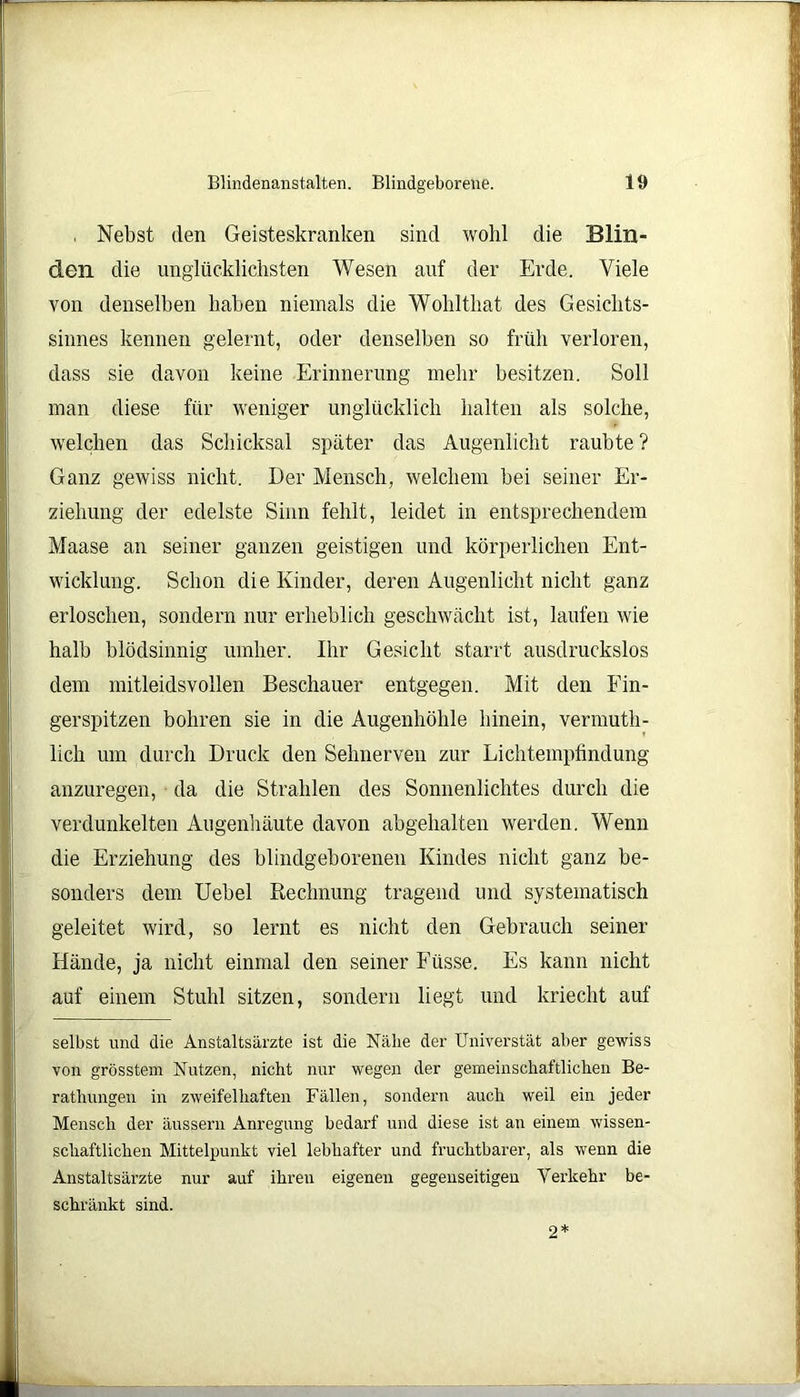 . Nebst den Geisteskranken sind wohl die Blin- den die unglücklichsten Wesen auf der Erde. Viele von denselben haben niemals die Wohlthat des Gesichts- sinnes kennen gelernt, oder denselben so früh verloren, dass sie davon keine Erinnerung mehr besitzen. Soll man diese für weniger unglücklich halten als solche, welchen das Schicksal später das Augenlicht raubte ? Ganz gewiss nicht. Der Mensch, welchem bei seiner Er- ziehung der edelste Sinn fehlt, leidet in entsprechendem Maase an seiner ganzen geistigen und körperlichen Ent- wicklung. Schon die Kinder, deren Augenlicht nicht ganz erloschen, sondern nur erheblich geschwächt ist, laufen wie halb blödsinnig umher. Ihr Gesicht starrt ausdruckslos dem mitleidsvollen Beschauer entgegen. Mit den Fin- gerspitzen bohren sie in die Augenhöhle hinein, vermuth- lich um durch Druck den Sehnerven zur Lichtempfindung anzuregen, da die Strahlen des Sonnenlichtes durch die verdunkelten Augenhäute davon abgehalten werden. Wenn die Erziehung des blindgeborenen Kindes nicht ganz be- sonders dem Uebel Rechnung tragend und systematisch geleitet wird, so lernt es nicht den Gebrauch seiner Hände, ja nicht einmal den seiner Füsse. Es kann nicht auf einem Stuhl sitzen, sondern liegt und kriecht auf selbst und die Anstaltsärzte ist die Nähe der Universtät aber gewiss von grösstem Nutzen, nicht nur wegen der gemeinschaftlichen Be- rathungen in zweifelhaften Fällen, sondern auch weil ein jeder Mensch der äussern Anregung bedarf und diese ist an einem wissen- schaftlichen Mittelpunkt viel lebhafter und fruchtbarer, als wenn die Anstaltsärzte nur auf ihren eigenen gegenseitigen Verkehr be- schränkt sind. 2*