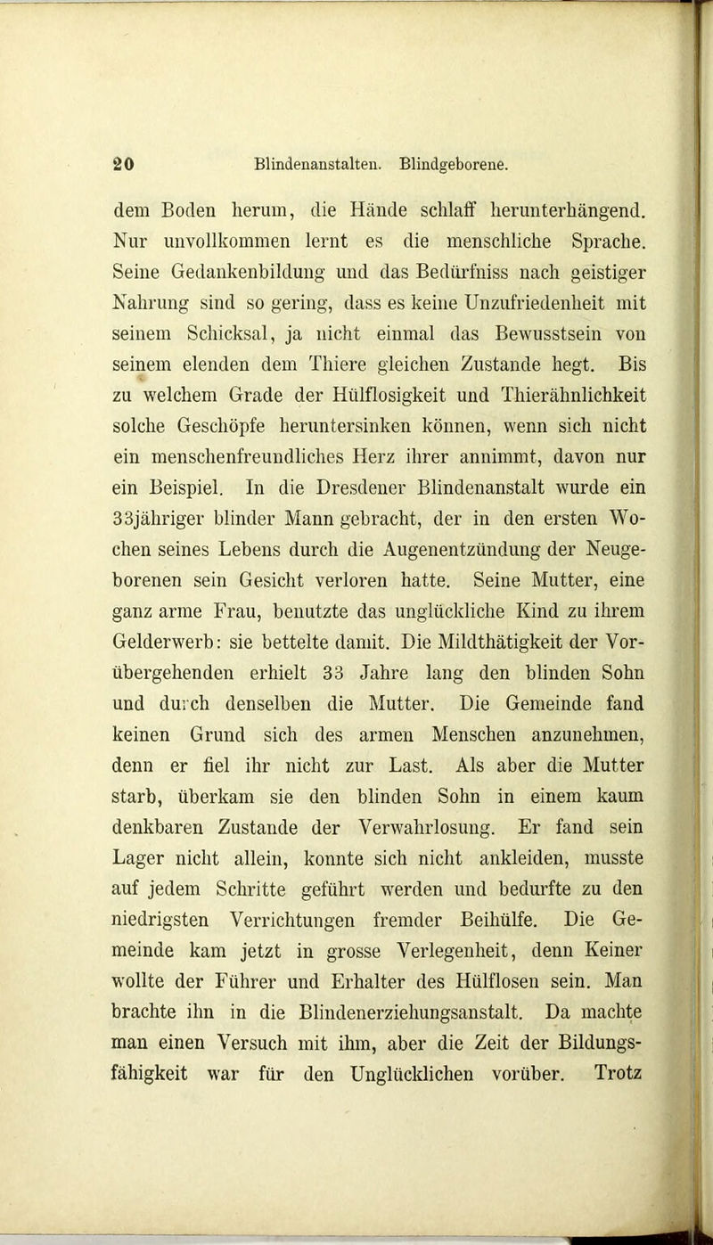 dem Boden herum, die Hände schlaff herunterhängend. Nur unvollkommen lernt es die menschliche Sprache. Seine Gedankenbildung und das Bedürfniss nach geistiger Nahrung sind so gering, dass es keine Unzufriedenheit mit seinem Schicksal, ja nicht einmal das Bewusstsein von seinem elenden dem Thiere gleichen Zustande hegt. Bis zu welchem Grade der Hülflosigkeit und Thierähnlichkeit solche Geschöpfe heruntersinken können, wenn sich nicht ein menschenfreundliches Herz ihrer annimmt, davon nur ein Beispiel. In die Dresdener Blindenanstalt wurde ein 33jähriger blinder Mann gebracht, der in den ersten Wo- chen seines Lebens durch die Augenentzündung der Neuge- borenen sein Gesicht verloren hatte. Seine Mutter, eine ganz arme Frau, benutzte das unglückliche Kind zu ihrem Gelderwerb: sie bettelte damit. Die Mildthätigkeit der Vor- übergehenden erhielt 33 Jahre lang den blinden Sohn und durch denselben die Mutter. Die Gemeinde fand keinen Grund sich des armen Menschen anzunehmen, denn er fiel ihr nicht zur Last. Als aber die Mutter starb, überkam sie den blinden Sohn in einem kaum denkbaren Zustande der Verwahrlosung. Er fand sein Lager nicht allein, konnte sich nicht ankleiden, musste auf jedem Schritte geführt werden und bedurfte zu den niedrigsten Verrichtungen fremder Beihülfe. Die Ge- meinde kam jetzt in grosse Verlegenheit, denn Keiner wollte der Führer und Erhalter des Hülflosen sein. Man brachte ihn in die Blindenerziehungsanstalt. Da machte man einen Versuch mit ihm, aber die Zeit der Bildungs- fähigkeit war für den Unglücklichen vorüber. Trotz
