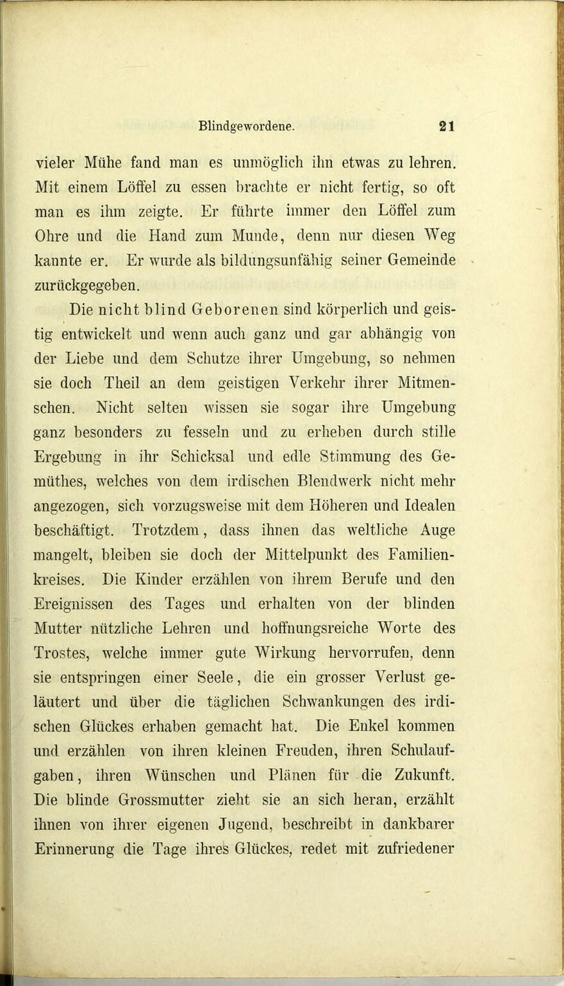 vieler Mühe fand man es unmöglich ihn etwas zu lehren. Mit einem Löffel zu essen brachte er nicht fertig, so oft man es ihm zeigte. Er führte immer den Löffel zum Ohre und die Hand zum Munde, denn nur diesen Weg kannte er. Er wurde als bildungsunfähig seiner Gemeinde zurückgegeben. Die nicht blind Geborenen sind körperlich und geis- tig entwickelt und wenn auch ganz und gar abhängig von der Liebe und dem Schutze ihrer Umgebung, so nehmen sie doch Theil an dem geistigen Verkehr ihrer Mitmen- schen. Nicht selten wissen sie sogar ihre Umgehung ganz besonders zu fesseln und zu erheben durch stille Ergebung in ihr Schicksal und edle Stimmung des Ge- müthes, welches von dem irdischen Blendwerk nicht mehr angezogen, sich vorzugsweise mit dem Höheren und Idealen beschäftigt. Trotzdem, dass ihnen das weltliche Auge mangelt, bleiben sie doch der Mittelpunkt des Familien- kreises. Die Kinder erzählen von ihrem Berufe und den Ereignissen des Tages und erhalten von der blinden Mutter nützliche Lehren und hoffnungsreiche Worte des Trostes, welche immer gute Wirkung kervorrufen, denn sie entspringen einer Seele, die ein grosser Verlust ge- läutert und über die täglichen Schwankungen des irdi- schen Glückes erhaben gemacht hat. Die Enkel kommen und erzählen von ihren kleinen Freuden, ihren Schulauf- gaben , ihren Wünschen und Plänen für die Zukunft. Die blinde Grossmutter zieht sie an sich heran, erzählt ihnen von ihrer eigenen Jugend, beschreibt in dankbarer Erinnerung die Tage ihres Glückes, redet mit zufriedener