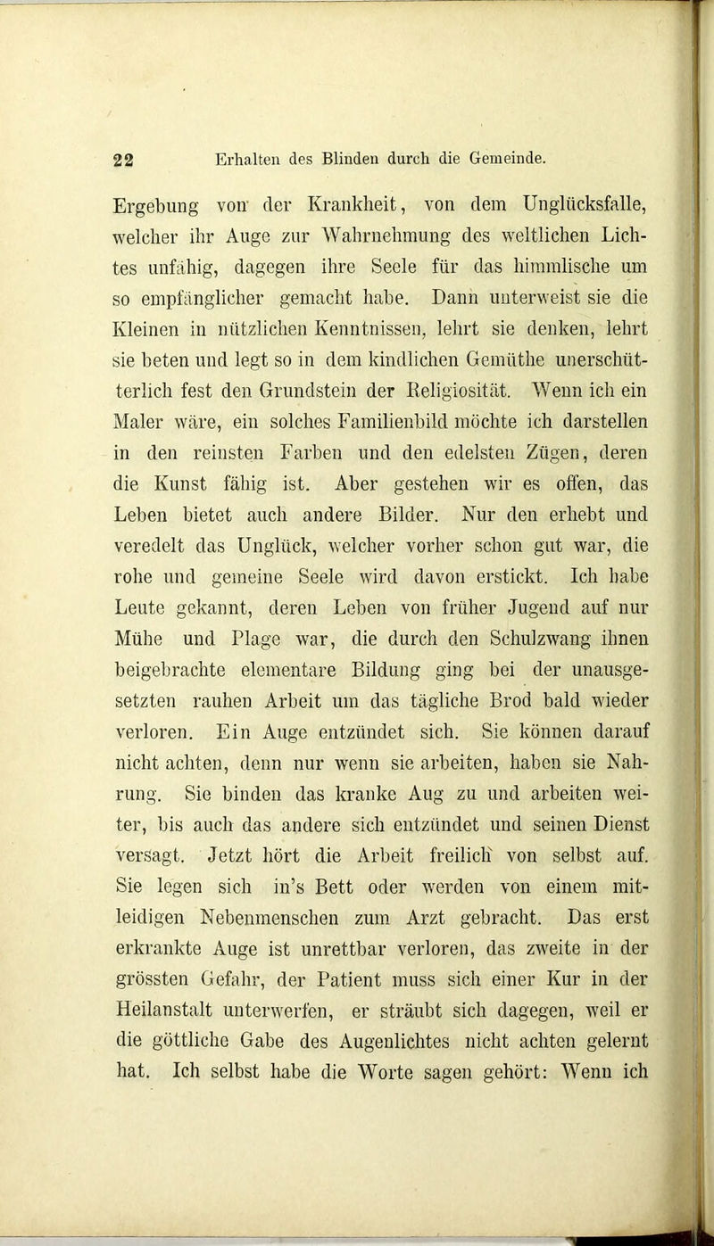 Ergebung von der Krankheit, von dem Unglücksfalle, welcher ihr Auge zur Wahrnehmung des weltlichen Lich- tes unfähig, dagegen ihre Seele für das himmlische um so empfänglicher gemacht habe. Dann unterweist sie die Kleinen in nützlichen Kenntnissen, lehrt sie denken, lehrt sie beten und legt so in dem kindlichen Gemüthe unerschüt- terlich fest den Grundstein der Religiosität. Wenn ich ein Maler wäre, ein solches Familienbild möchte ich darstellen in den reinsten Farben und den edelsten Zügen, deren die Kunst fähig ist. Aber gestehen wir es offen, das Leben bietet auch andere Bilder. Nur den erhebt und veredelt das Unglück, welcher vorher schon gut war, die rohe und gemeine Seele wird davon erstickt. Ich habe Leute gekannt, deren Leben von früher Jugend auf nur Mühe und Plage war, die durch den Schulzwang ihnen beigebrachte elementare Bildung ging bei der unausge- setzten rauhen Arbeit um das tägliche Brod bald wieder verloren. Ein Auge entzündet sich. Sie können darauf nicht achten, denn nur wenn sie arbeiten, haben sie Nah- rung. Sie binden das kranke Aug zu und arbeiten wei- ter, bis auch das andere sich entzündet und seinen Dienst versagt. Jetzt hört die Arbeit freilich von selbst auf. Sie legen sich in’s Bett oder werden von einem mit- leidigen Nebenmenschen zum Arzt gebracht. Das erst erkrankte Auge ist unrettbar verloren, das zweite in der grössten Gefahr, der Patient muss sich einer Kur in der Heilanstalt unterwerfen, er sträubt sich dagegen, weil er die göttliche Gabe des Augenlichtes nicht achten gelernt hat. Ich selbst habe die Worte sagen gehört: Wenn ich