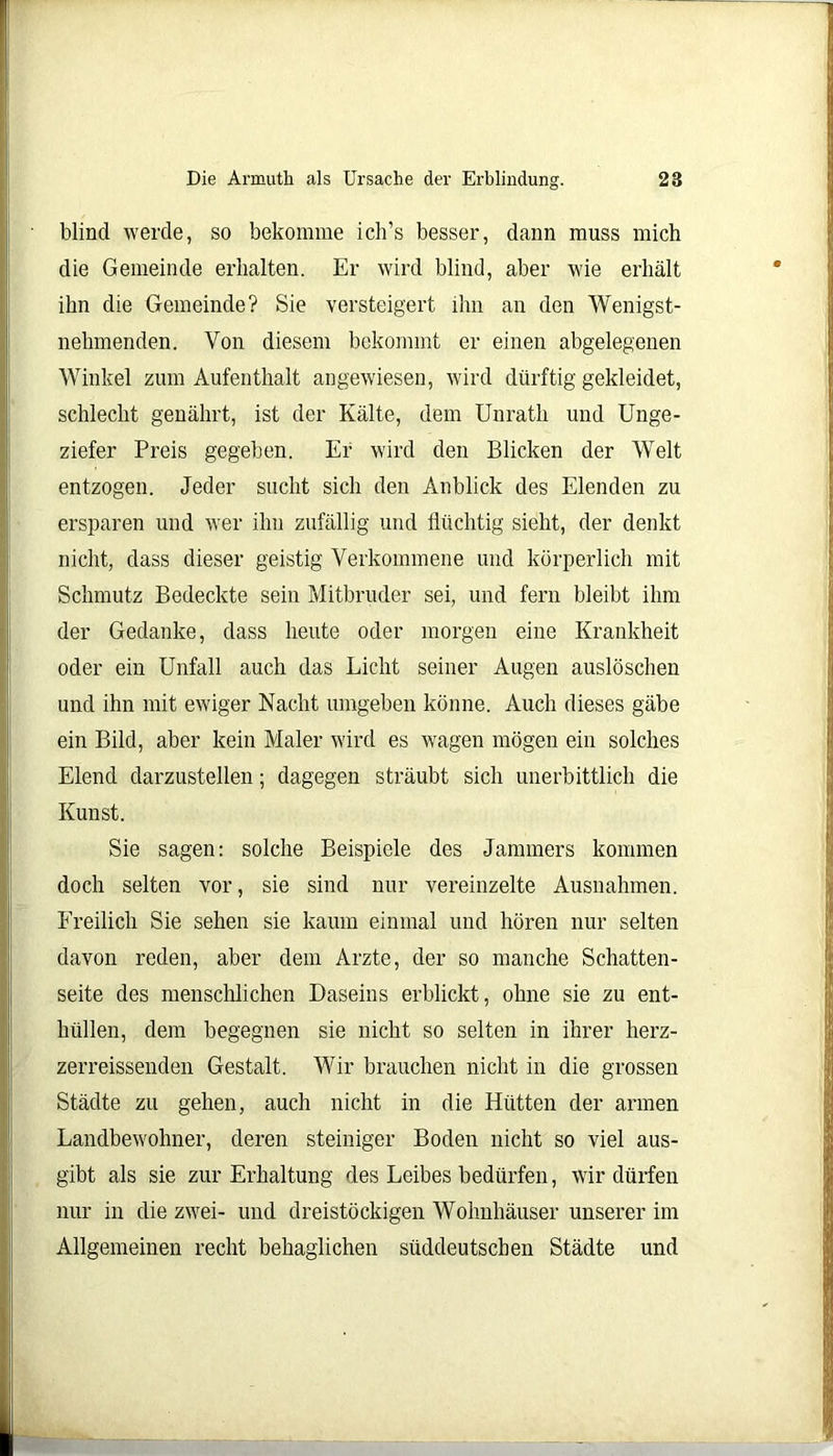 blind werde, so bekomme ich’s besser, dann muss mich die Gemeinde erhalten. Er wird blind, aber wie erhält ihn die Gemeinde? Sie versteigert ihn an den Wenigst- nelnnenden. Von diesem bekommt er einen abgelegenen Winkel zum Aufenthalt angewiesen, wird dürftig gekleidet, schlecht genährt, ist der Kälte, dem Unrath und Unge- ziefer Preis gegeben. Er wird den Blicken der Welt entzogen. Jeder sucht sich den Anblick des Elenden zu ersparen und wer ihn zufällig und flüchtig sieht, der denkt nicht, dass dieser geistig Verkommene und körperlich mit Schmutz Bedeckte sein Mitbruder sei, und fern bleibt ihm der Gedanke, dass heute oder morgen eine Krankheit oder ein Unfall auch das Licht seiner Augen auslöschen und ihn mit ewiger Nacht umgeben könne. Auch dieses gäbe ein Bild, aber kein Maler wird es wagen mögen ein solches Elend darzustellen; dagegen sträubt sich unerbittlich die Kunst. Sie sagen: solche Beispiele des Jammers kommen doch selten vor, sie sind nur vereinzelte Ausnahmen. Freilich Sie sehen sie kaum einmal und hören nur selten davon reden, aber dem Arzte, der so manche Schatten- seite des menschlichen Daseins erblickt, ohne sie zu ent- hüllen, dem begegnen sie nicht so selten in ihrer herz- zerreissenden Gestalt. Wir brauchen nicht in die grossen Städte zu gehen, auch nicht in die Hütten der armen Landbewohner, deren steiniger Boden nicht so viel aus- gibt als sie zur Erhaltung des Leibes bedürfen, wir dürfen nur in die zwei- und dreistöckigen Wohnhäuser unserer im Allgemeinen recht behaglichen süddeutschen Städte und