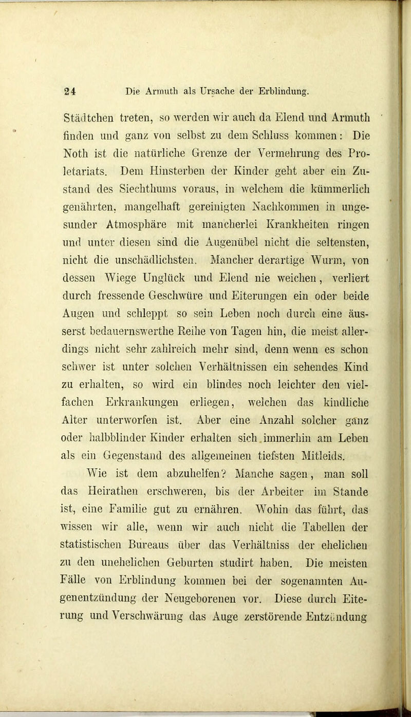 Städtchen treten, so werden wir auch da Eiend und Armuth finden und ganz von selbst zu dem Schluss kommen: Die Noth ist die natürliche Grenze der Vermehrung des Pro- letariats. Dem Hinsterben der Kinder geht aber ein Zu- stand des Siechthums voraus, in welchem die kümmerlich genährten, mangelhaft gereinigten Nachkommen in unge- sunder Atmosphäre mit mancherlei Krankheiten ringen und unter diesen sind die Augenübel nicht die seltensten, nicht die unschädlichsten. Mancher derartige Wurm, von dessen Wiege Unglück und Elend nie weichen, verliert durch fressende Geschwüre und Eiterungen ein oder beide Augen und schleppt so sein Leben noch durch eine äus- serst bedauernswerthe Reihe von Tagen hin, die meist aller- dings nicht sehr zahlreich mehr sind, denn wenn es schon schwer ist unter solchen Verhältnissen ein sehendes Kind zu erhalten, so wird ein blindes noch leichter den viel- fachen Erkrankungen erliegen, welchen das kindliche Alter unterworfen ist. Aber eine Anzahl solcher ganz oder halbblinder Kinder erhalten sich immerhin am Leben als ein Gegenstand des allgemeinen tiefsten Mitleids. Wie ist dem abzuhelfen? Manche sagen, man soll das Heirathen erschweren, bis der Arbeiter im Stande ist, eine Familie gut zu ernähren. Wohin das führt, das wissen wir alle, wenn wir auch nicht die Tabellen der statistischen Bureaus über das Verhältniss der ehelichen zu den unehelichen Geburten studirt haben. Die meisten Fälle von Erblindung kommen bei der sogenannten Au- genentzündung der Neugeborenen vor. Diese durch Eite- rung und Verschwärung das Auge zerstörende Entzündung