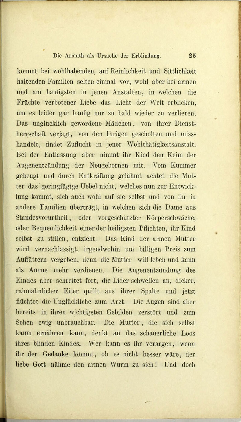 kommt bei wohlhabenden, auf Peinlichkeit und Sittlichkeit haltenden Familien selten einmal vor, wohl aber bei armen und am häufigsten in jenen Anstalten, in welchen die Früchte verbotener Liebe das Licht der Welt erblicken, um es leider gar häufig nur zu bald wieder zu verlieren. Das unglücklich gewordene Mädchen, von ihrer Dienst- herrschaft verjagt, von den Ihrigen gescholten und miss- handelt, findet Zuflucht in jener Wohlthätigkeitsanstalt. Bei der Entlassung aber nimmt ihr Kind den Keim der Augenentzündung der Neugebornen mit. Vom Kummer gebeugt und durch Entkräftung gelähmt achtet die Mut- ter das geringfügige Uebel nicht, welches nun zur Entwick- lung kommt, sich auch wohl auf sie selbst und von ihr in andere Familien überträgt, in welchen sich die Dame aus Standesvorurtheil, oder vorgeschützter Körperschwäche, oder Bequemlichkeit einer der heiligsten Pflichten, ihr Kind selbst zu stillen, entzieht. Das Kind der armen Mutter wird vernachlässigt, irgendwohin um billigen Preis zum Auffüttern vergeben, denn die Mutter will leben und kann als Amme mehr verdienen. Die Augenentzündung des Kindes aber schreitet fort, die Lider schwellen an, dicker, rahmähnlicher Eiter quillt aus ihrer Spalte und jetzt flüchtet die Unglückliche zum Arzt. Die Augen sind aber bereits in ihren wichtigsten Gebilden zerstört und zum Sehen ewig unbrauchbar. Die Mutter, die sich selbst kaum ernähren kann, denkt an das schauerliche Loos ihres blinden Kindes. Wer kann es ihr verargen, wenn ihr der Gedanke kömmt, ob es nicht besser wäre, der liebe Gott nähme den armen Wurm zu sich! Und doch