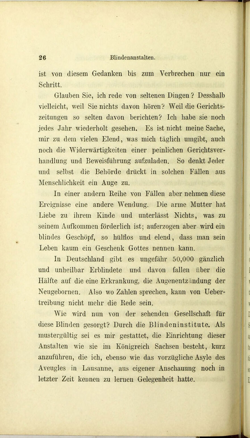 ist von diesem Gedanken bis zum Verbrechen nur ein Schritt. Glauben Sie, ich rede von seltenen Dingen ? Desshalb vielleicht, weil Sie nichts davon hören? Weil die Gerichts- zeitungen so selten davon berichten? Ich habe sie noch jedes Jahr wiederholt gesehen. Es ist nicht meine Sache, mir zu dem vielen Elend, was mich täglich umgibt, auch noch die Widerwärtigkeiten einer peinlichen Gerichtsver- handlung und Beweisführung aufzuladen. So denkt Jeder und selbst die Behörde drückt in solchen Fällen aus Menschlichkeit ein Auge zu. In einer andern Keilte von Fällen aber nehmen diese Ereignisse eine andere Wendung. Die arme Mutter hat Liebe zu ihrem Kinde und unterlässt Nichts, was zu seinem Aufkommen förderlich ist; auferzogen aber wirdein blindes Geschöpf, so hülflos und elend, dass man sein Leben kaum ein Geschenk Gottes nennen kann. In Deutschland gibt es ungefähr 50,000 gänzlich und unheilbar Erblindete und davon fallen über die Hälfte auf die eine Erkrankung, die Augenentzündung der Neugebornen. Also wo Zahlen sprechen, kann von Ueber- treibung nicht mehr die Bede sein. Wie wird nun von der sehenden Gesellschaft für diese Blinden gesorgt? Durch die Blindeninstitute. Als mustergültig sei es mir gestattet, die Einrichtung dieser Anstalten wie sie im Königreich Sachsen besteht, kurz anzuführen, die ich, ebenso wie das vorzügliche Asyle des Aveugles in Lausanne, aus eigener Anschauung noch in letzter Zeit kennen zu lernen Gelegenheit hatte.