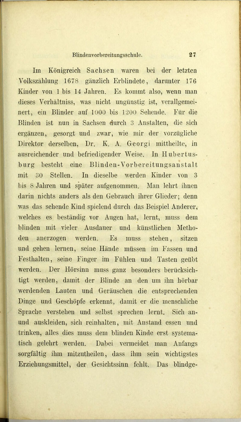 Im Königreich Sachsen waren bei der letzten Volkszählung 1678 gänzlich Erblindete, darunter 176 Kinder von 1 bis 14 Jahren. Es kommt also, wenn man dieses Verhältniss, was nicht ungünstig ist, verallgemei- nert, ein Blinder auf lüOO bis 1200 Sehende. Für die Blinden ist nun in Sachsen durch 3 Anstalten, die sich ergänzen, gesorgt und zwar, wie mir der vorzügliche Direktor derselben, Dr. K. A. Georgi mittheilte, in ausreichender und befriedigender Weise. In Hubertus- burg besteht eine Blinden-Vorbereitungsanstalt mit 30 Stellen. In dieselbe werden Kinder von 3 bis 8 Jahren und später aufgenommen. Man lehrt ihnen darin nichts anders als den Gebrauch ihrer Glieder; denn was das sehende Kind spielend durch das Beispiel Anderer, welches es beständig vor Augen hat, lernt, muss dem blinden mit vieler Ausdauer und künstlichen Metho- den anerzogen werden. Es muss stehen, sitzen und gehen lernen, seine Hände müssen im Fassen und Festhalten, seine Finger im Fühlen und Tasten geübt werden. Der Hörsinn muss ganz besonders berücksich- tigt werden, damit der Blinde an den um ihn hörbar werdenden Lauten und Geräuschen die entsprechenden Dinge und Geschöpfe erkennt, damit er die menschliche Sprache verstehen und selbst sprechen lernt. Sich an- und auskleiden, sich reinhalten, mit Anstand essen und trinken, alles dies muss dem blinden Kinde erst systema- tisch gelehrt werden. Dabei vermeidet man Anfangs sorgfältig ihm mitzutheilen, dass ihm sein wichtigstes Erziehungsmittel, der Gesichtssinn fehlt. Das blindge-
