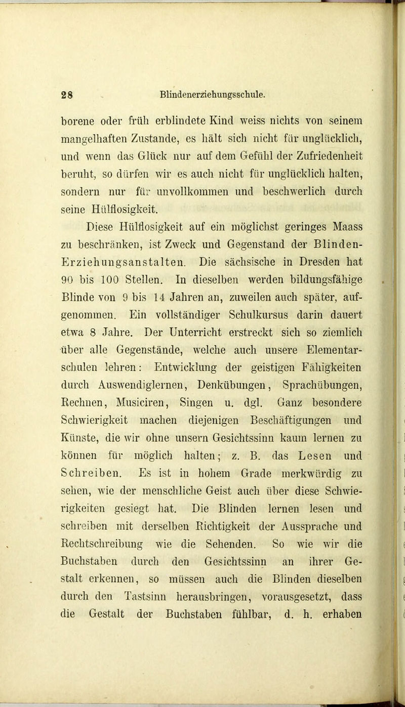 borene oder früh erblindete Kind weiss nichts von seinem mangelhaften Zustande, es hält sich nicht für unglücklich, und wenn das Glück nur auf dem Gefühl der Zufriedenheit beruht, so dürfen wir es auch nicht für unglücklich halten, sondern nur für unvollkommen und beschwerlich durch seine Hülflosigkeit. Diese Hülflosigkeit auf ein möglichst geringes Maass zu beschränken, ist Zweck und Gegenstand der Blinden- Erziehungsanstalten. Die sächsische in Dresden hat 90 bis 100 Stellen. In dieselben werden bildungsfähige Blinde von 9 bis 14 Jahren an, zuweilen auch später, auf- genommen. Ein vollständiger Schulkursus darin dauert etwa 8 Jahre. Der Unterricht erstreckt sich so ziemlich über alle Gegenstände, welche auch unsere Elementar- schulen lehren: Entwicklung der geistigen Fähigkeiten durch Auswendiglernen, Denkübungen, Sprachübungen, Rechnen, Musiciren, Singen u. dgl. Ganz besondere Schwierigkeit machen diejenigen Beschäftigungen und Künste, die wir ohne unsern Gesichtssinn kaum lernen zu i können für möglich halten; z. B. das Lesen und Schreiben. Es ist in hohem Grade merkwürdig zu i sehen, wie der menschliche Geist auch über diese Schwie- rigkeiten gesiegt hat. Die Blinden lernen lesen und schreiben mit derselben Richtigkeit der Aussprache und 1 Rechtschreibung wie die Sehenden. So wie wir die ( Buchstaben durch den Gesichtssinn an ihrer Ge- 1 stalt erkennen, so müssen auch die Blinden dieselben I! « durch den Tastsinn herausbringen, vorausgesetzt, dass j; e die Gestalt der Buchstaben fühlbar, d. h. erhaben ;; i