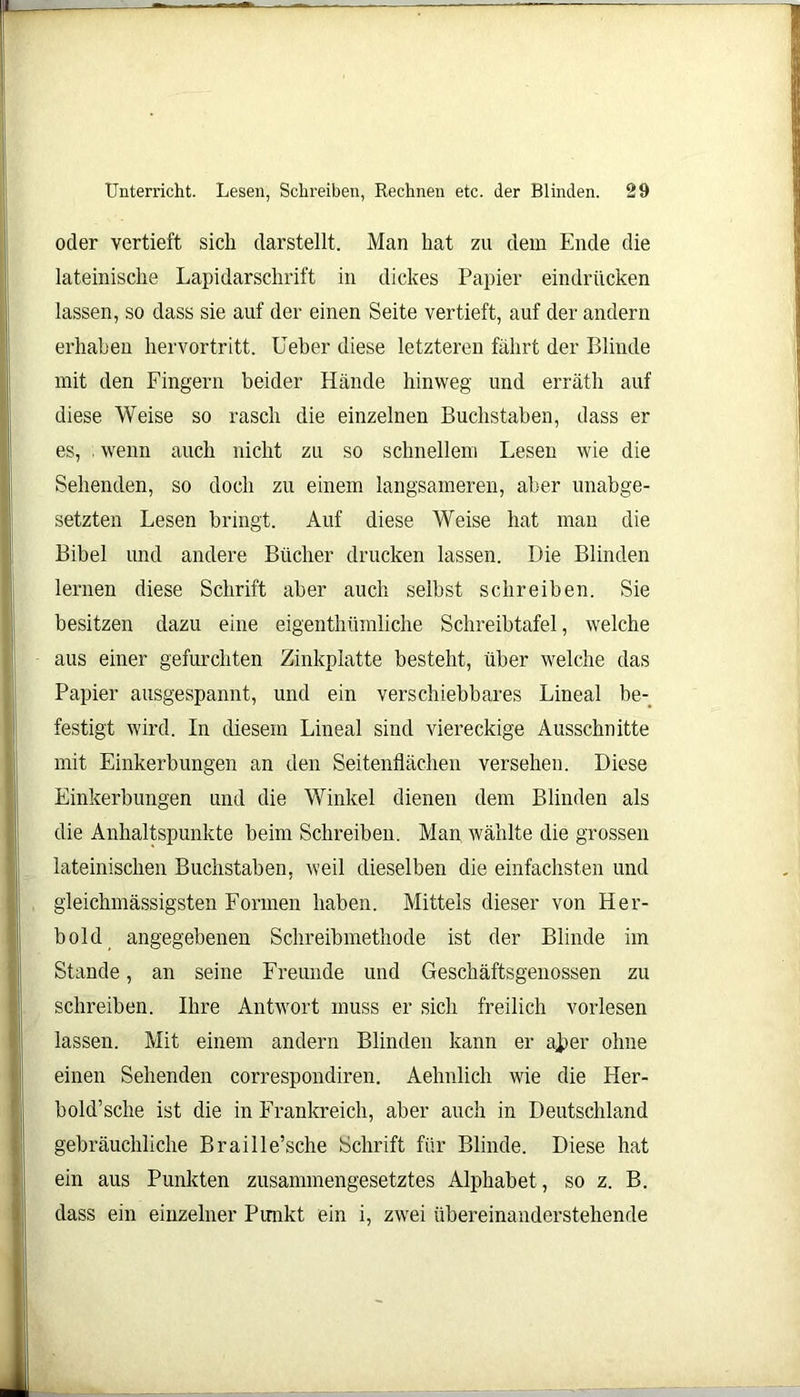 oder vertieft sich darstellt. Man hat zu dem Ende die lateinische Lapidarschrift in dickes Papier eindriicken lassen, so dass sie auf der einen Seite vertieft, auf der andern erhaben hervortritt. Ueber diese letzteren fährt der Blinde mit den Fingern beider Hände hinweg und erräth auf diese Weise so rasch die einzelnen Buchstaben, dass er es, . wenn auch nicht zu so schnellem Lesen wie die Sehenden, so doch zu einem langsameren, aber unabge- setzten Lesen bringt. Auf diese Weise hat man die Bibel und andere Bücher drucken lassen. Die Blinden lernen diese Schrift aber auch selbst schreiben. Sie besitzen dazu eine eigenthümliche Schreibtafel, welche aus einer gefurchten Zinkplatte besteht, über welche das Papier ausgespannt, und ein verschiebbares Lineal be- festigt wird. In diesem Lineal sind viereckige Ausschnitte mit Einkerbungen an den Seitenflächen versehen. Diese Einkerbungen und die Winkel dienen dem Blinden als die Anhaltspunkte beim Schreiben. Man wählte die grossen lateinischen Buchstaben, weil dieselben die einfachsten und gleichmässigsten Formen haben. Mittels dieser von Her- bold angegebenen Schreibmethode ist der Blinde im Stande, an seine Freunde und Geschäftsgenossen zu schreiben. Ihre Antwort muss er sich freilich vorlesen lassen. Mit einem andern Blinden kann er aj>er ohne einen Sehenden correspondiren. Aehnlich wrie die Her- bold’sche ist die in Frankreich, aber auch in Deutschland gebräuchliche Braille’,sehe Schrift für Blinde. Diese hat ein aus Punkten zusammengesetztes Alphabet , so z. B. dass ein einzelner Punkt ein i, zwei übereinanderstehende