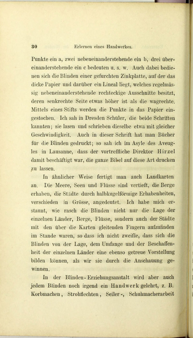 Punkte ein a, zwei nebeneinanderstehende ein b, drei über- einanderstehende ein c bedeuten u. s. w. Auch dabei bedie- nen sich die Blinden einer gefurchten Zinkplatte, auf der das dicke Papier und darüber ein Lineal liegt, welches regelmäs- sig nebeneinanderstehende rechteckige Ausschnitte besitzt, deren senkrechte Seite etwas höher ist als die wagreclite. Mittels eines Stifts werden die Punkte in das Papier ein- gestochen. Ich sah in Dresden Schüler, die beide Schriften kannten; sie lasen und schrieben dieselbe etwa mit gleicher Geschwindigkeit. Auch in dieser Schrift hat man Bücher für die Blinden gedruckt; so sah ich im Asyle des Aveug- les in Lausanne, dass der vortreffliche Direktor Hirzel damit beschäftigt war, die ganze Bibel auf diese Art drucken zu lassen. In ähnlicher Weise fertigt man auch Landkarten an. Die Meere, Seen und Flüsse sind vertieft, die Berge erhaben, die Städte durch halbkugelförmige Erhabenheiten, verschieden in Grösse, angedeutet. Ich habe mich er- staunt, wie rasch die Blinden nicht nur die Lage der einzelnen Länder, Berge, Flüsse, sondern auch der Städte mit den über die Karten gleitenden Fingern aufzufinden im Stande waren, so dass ich nicht zweifle, dass sich die Blinden von der Lage, dem Umfange und der Beschaffen- heit der einzelnen Länder eine ebenso getreue Vorstellung bilden können, als wir sie durch die Anschauung ge- winnen. In der Blinden - Erziehungsanstalt wird aber auch jedem Blinden noch irgend ein Handwerk gelehrt, z. B. Korbmachen, Strohflechten, Seiler -, Schuhmacherarbeit